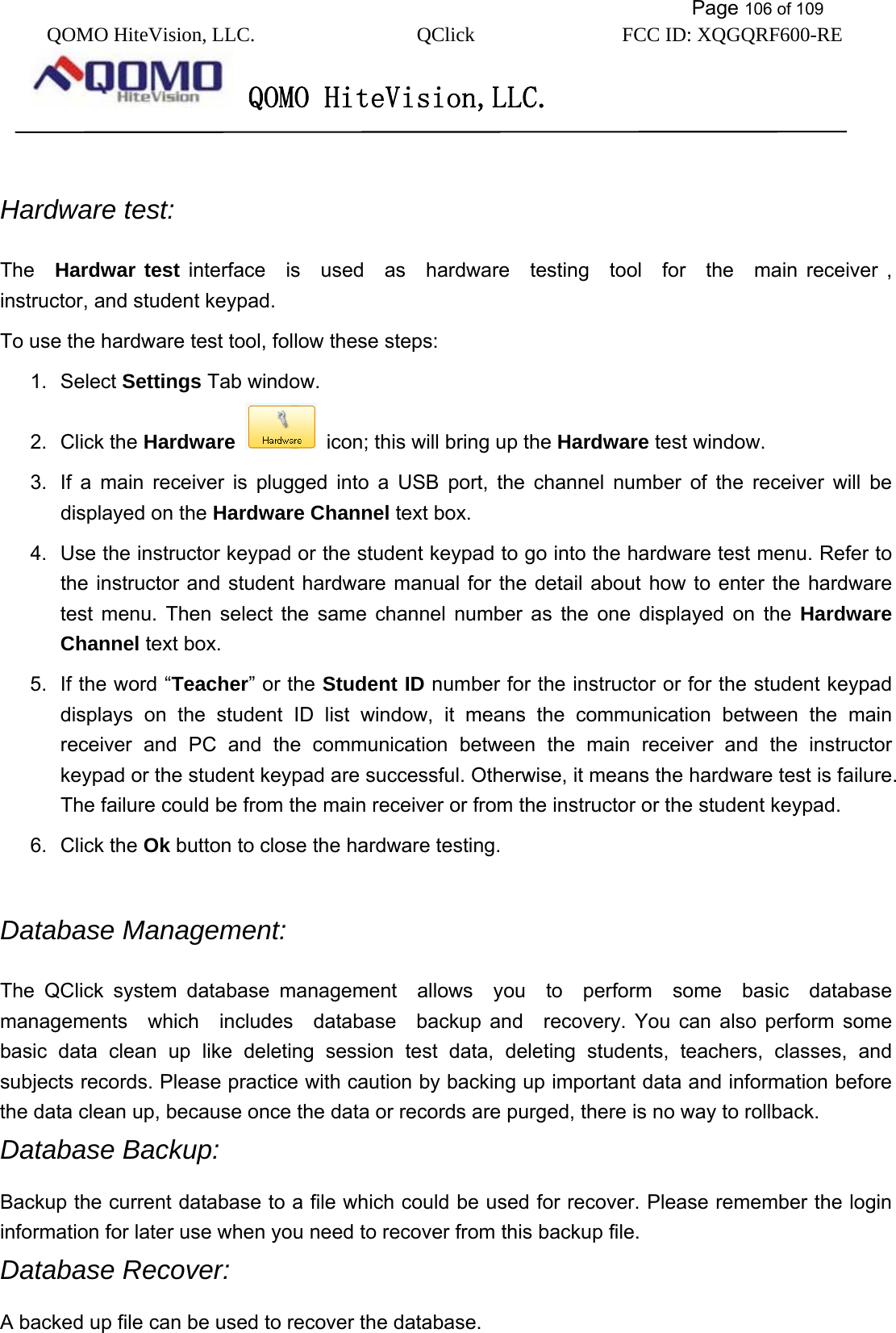           Page 106 of 109 QOMO HiteVision, LLC.  QClick        FCC ID: XQGQRF600-RE     QOMO HiteVision,LLC.    Hardware test:   The  Hardwar test interface  is  used  as  hardware  testing  tool  for  the  main receiver , instructor, and student keypad. To use the hardware test tool, follow these steps: 1. Select Settings Tab window. 2. Click the Hardware   icon; this will bring up the Hardware test window. 3.  If a main receiver is plugged into a USB port, the channel number of the receiver will be displayed on the Hardware Channel text box.   4.  Use the instructor keypad or the student keypad to go into the hardware test menu. Refer to the instructor and student hardware manual for the detail about how to enter the hardware test menu. Then select the same channel number as the one displayed on the Hardware Channel text box. 5.  If the word “Teacher” or the Student ID number for the instructor or for the student keypad displays on the student ID list window, it means the communication between the main receiver and PC and the communication between the main receiver and the instructor keypad or the student keypad are successful. Otherwise, it means the hardware test is failure. The failure could be from the main receiver or from the instructor or the student keypad. 6. Click the Ok button to close the hardware testing.  Database Management:   The QClick system database management  allows  you  to  perform  some  basic  database managements  which  includes  database  backup and  recovery. You can also perform some basic data clean up like deleting session test data, deleting students, teachers, classes, and subjects records. Please practice with caution by backing up important data and information before the data clean up, because once the data or records are purged, there is no way to rollback. Database Backup:   Backup the current database to a file which could be used for recover. Please remember the login information for later use when you need to recover from this backup file. Database Recover: A backed up file can be used to recover the database.   