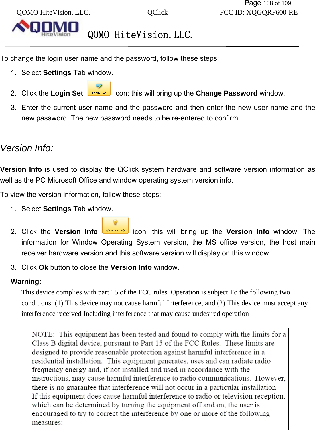           Page 108 of 109 QOMO HiteVision, LLC.  QClick        FCC ID: XQGQRF600-RE     QOMO HiteVision,LLC.   To change the login user name and the password, follow these steps: 1. Select Settings Tab window. 2. Click the Login Set   icon; this will bring up the Change Password window. 3.  Enter the current user name and the password and then enter the new user name and the new password. The new password needs to be re-entered to confirm.  Version Info:   Version Info is used to display the QClick system hardware and software version information as well as the PC Microsoft Office and window operating system version info.   To view the version information, follow these steps: 1. Select Settings Tab window. 2. Click the Version Info  icon; this will bring up the Version Info window. The information for Window Operating System version, the MS office version, the host main receiver hardware version and this software version will display on this window. 3. Click Ok button to close the Version Info window. Warning: This device complies with part 15 of the FCC rules. Operation is subject To the following two conditions: (1) This device may not cause harmful Interference, and (2) This device must accept any interference received Including interference that may cause undesired operation     
