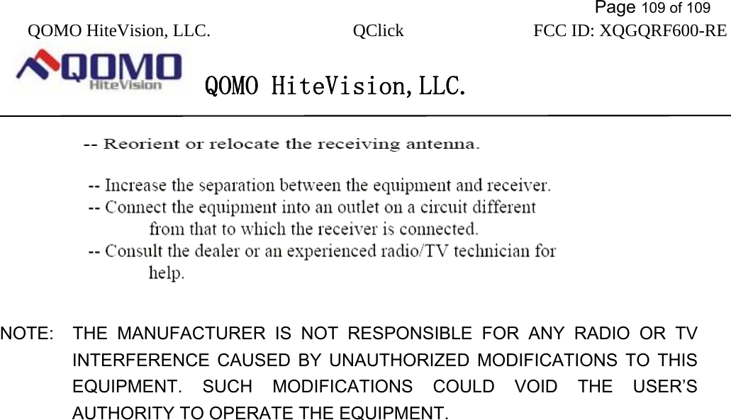           Page 109 of 109 QOMO HiteVision, LLC.  QClick        FCC ID: XQGQRF600-RE     QOMO HiteVision,LLC.      NOTE:  THE MANUFACTURER IS NOT RESPONSIBLE FOR ANY RADIO OR TV       INTERFERENCE CAUSED BY UNAUTHORIZED MODIFICATIONS TO THIS EQUIPMENT. SUCH MODIFICATIONS COULD VOID THE USER’S AUTHORITY TO OPERATE THE EQUIPMENT.  