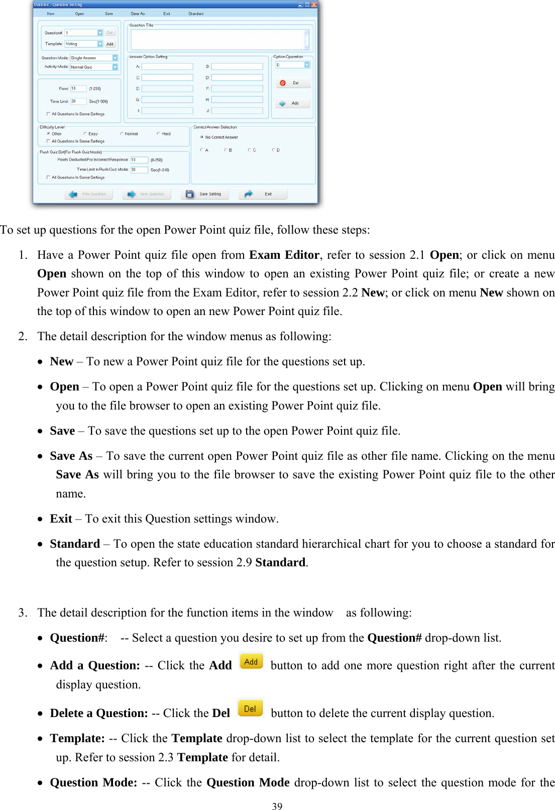  39   To set up questions for the open Power Point quiz file, follow these steps: 1.  Have a Power Point quiz file open from Exam Editor, refer to session 2.1 Open; or click on menu Open shown on the top of this window to open an existing Power Point quiz file; or create a new Power Point quiz file from the Exam Editor, refer to session 2.2 New; or click on menu New shown on the top of this window to open an new Power Point quiz file. 2.  The detail description for the window menus as following: •  New – To new a Power Point quiz file for the questions set up. •  Open – To open a Power Point quiz file for the questions set up. Clicking on menu Open will bring you to the file browser to open an existing Power Point quiz file. •  Save – To save the questions set up to the open Power Point quiz file. •  Save As – To save the current open Power Point quiz file as other file name. Clicking on the menu Save As will bring you to the file browser to save the existing Power Point quiz file to the other name. •  Exit – To exit this Question settings window. •  Standard – To open the state education standard hierarchical chart for you to choose a standard for the question setup. Refer to session 2.9 Standard.   3.  The detail description for the function items in the window    as following: •  Question#:    -- Select a question you desire to set up from the Question# drop-down list. •  Add a Question: -- Click the Add    button to add one more question right after the current display question. •  Delete a Question: -- Click the Del    button to delete the current display question. •  Template: -- Click the Template drop-down list to select the template for the current question set up. Refer to session 2.3 Template for detail. •  Question Mode: -- Click the Question Mode drop-down list to select the question mode for the 