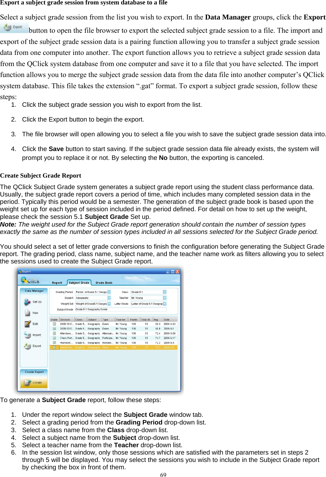  69Export a subject grade session from system database to a file Select a subject grade session from the list you wish to export. In the Data Manager groups, click the Export button to open the file browser to export the selected subject grade session to a file. The import and export of the subject grade session data is a pairing function allowing you to transfer a subject grade session data from one computer into another. The export function allows you to retrieve a subject grade session data from the QClick system database from one computer and save it to a file that you have selected. The import function allows you to merge the subject grade session data from the data file into another computer’s QClick system database. This file takes the extension “.gat” format. To export a subject grade session, follow these steps: 1.  Click the subject grade session you wish to export from the list. 2.  Click the Export button to begin the export. 3.  The file browser will open allowing you to select a file you wish to save the subject grade session data into. 4. Click the Save button to start saving. If the subject grade session data file already exists, the system will prompt you to replace it or not. By selecting the No button, the exporting is canceled. Create Subject Grade Report The QClick Subject Grade system generates a subject grade report using the student class performance data. Usually, the subject grade report covers a period of time, which includes many completed session data in the period. Typically this period would be a semester. The generation of the subject grade book is based upon the weight set up for each type of session included in the period defined. For detail on how to set up the weight, please check the session 5.1 Subject Grade Set up.   Note: The weight used for the Subject Grade report generation should contain the number of session types exactly the same as the number of session types included in all sessions selected for the Subject Grade period.   You should select a set of letter grade conversions to finish the configuration before generating the Subject Grade report. The grading period, class name, subject name, and the teacher name work as filters allowing you to select the sessions used to create the Subject Grade report.  To generate a Subject Grade report, follow these steps:  1.  Under the report window select the Subject Grade window tab. 2.  Select a grading period from the Grading Period drop-down list. 3.  Select a class name from the Class drop-down list. 4.  Select a subject name from the Subject drop-down list. 5.  Select a teacher name from the Teacher drop-down list. 6.  In the session list window, only those sessions which are satisfied with the parameters set in steps 2 through 5 will be displayed. You may select the sessions you wish to include in the Subject Grade report by checking the box in front of them. 