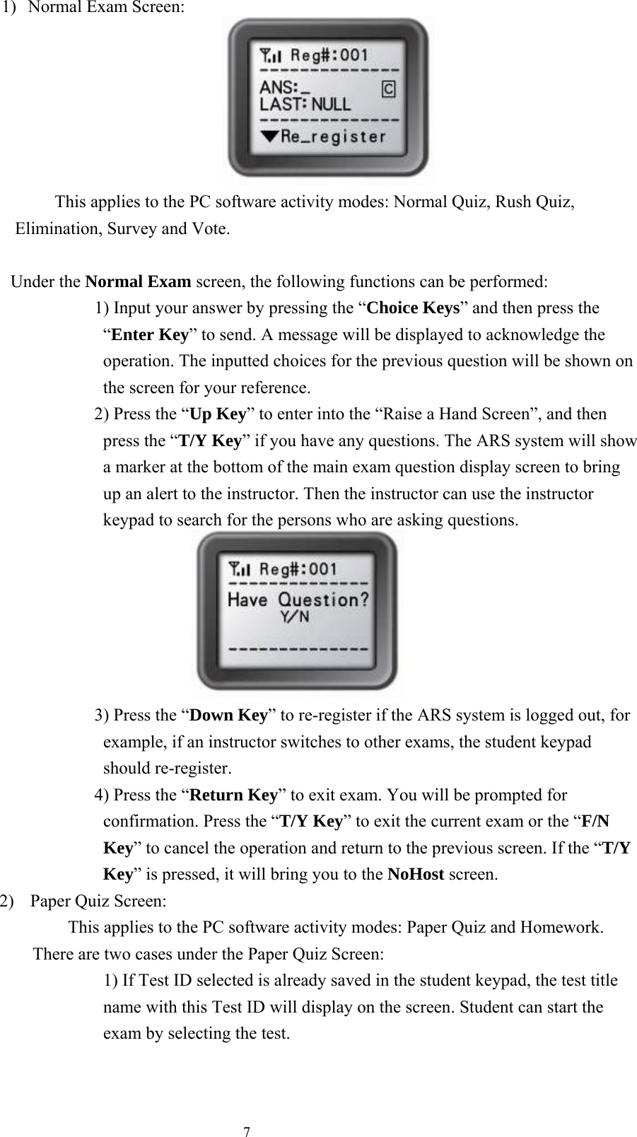 71)  Normal Exam Screen:                          This applies to the PC software activity modes: Normal Quiz, Rush Quiz, Elimination, Survey and Vote.  Under the Normal Exam screen, the following functions can be performed:       1) Input your answer by pressing the “Choice Keys” and then press the “Enter Key” to send. A message will be displayed to acknowledge the operation. The inputted choices for the previous question will be shown on the screen for your reference.      2) Press the “Up Key” to enter into the “Raise a Hand Screen”, and then press the “T/Y Key” if you have any questions. The ARS system will show a marker at the bottom of the main exam question display screen to bring up an alert to the instructor. Then the instructor can use the instructor keypad to search for the persons who are asking questions.                  3) Press the “Down Key” to re-register if the ARS system is logged out, for example, if an instructor switches to other exams, the student keypad should re-register.    4) Press the “Return Key” to exit exam. You will be prompted for confirmation. Press the “T/Y Key” to exit the current exam or the “F/N Key” to cancel the operation and return to the previous screen. If the “T/Y Key” is pressed, it will bring you to the NoHost screen. 2)  Paper Quiz Screen:     This applies to the PC software activity modes: Paper Quiz and Homework.   There are two cases under the Paper Quiz Screen:         1) If Test ID selected is already saved in the student keypad, the test title name with this Test ID will display on the screen. Student can start the exam by selecting the test. 