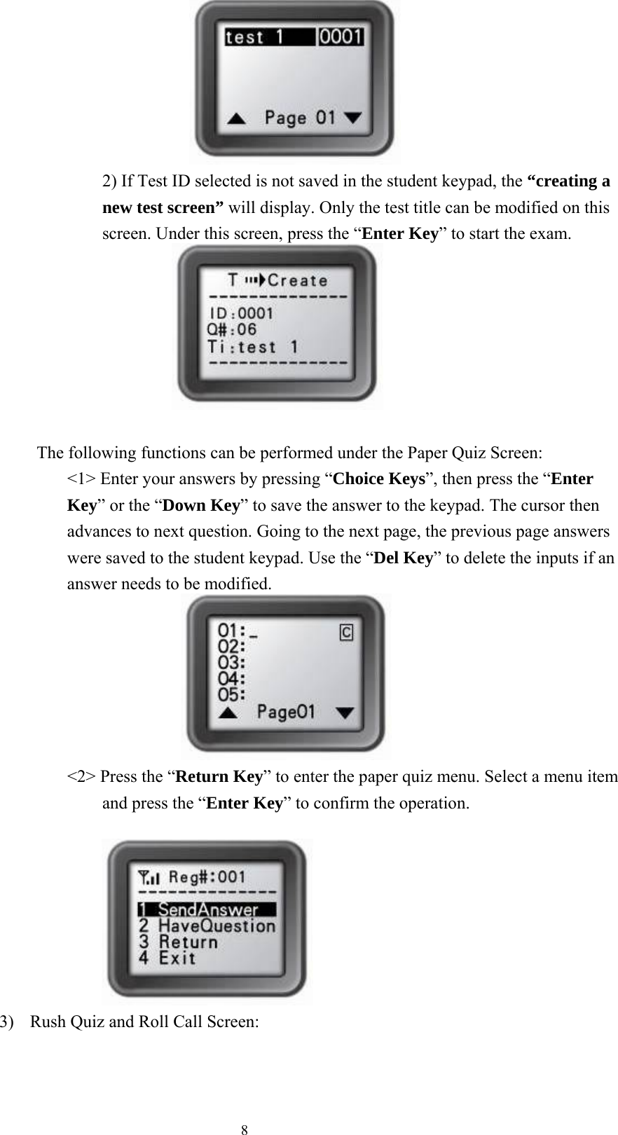  8                     2) If Test ID selected is not saved in the student keypad, the “creating a new test screen” will display. Only the test title can be modified on this screen. Under this screen, press the “Enter Key” to start the exam.               The following functions can be performed under the Paper Quiz Screen: &lt;1&gt; Enter your answers by pressing “Choice Keys”, then press the “Enter Key” or the “Down Key” to save the answer to the keypad. The cursor then advances to next question. Going to the next page, the previous page answers were saved to the student keypad. Use the “Del Key” to delete the inputs if an answer needs to be modified.                         &lt;2&gt; Press the “Return Key” to enter the paper quiz menu. Select a menu item and press the “Enter Key” to confirm the operation.                                                                   3)  Rush Quiz and Roll Call Screen: 