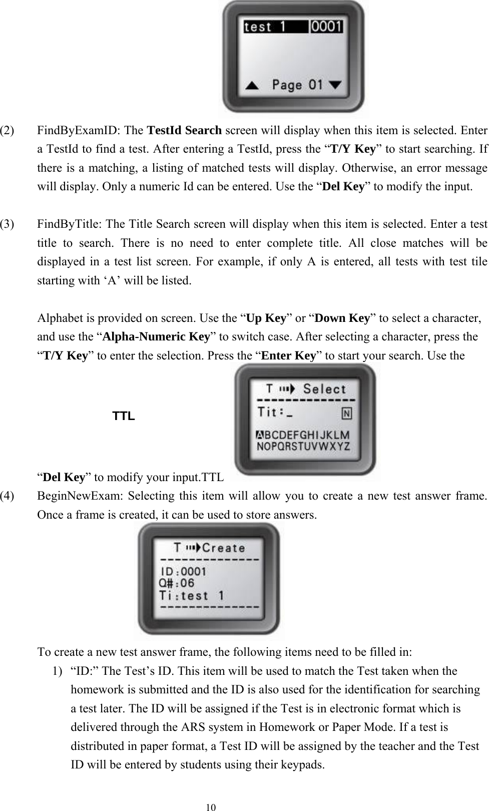  10                               (2) FindByExamID: The TestId Search screen will display when this item is selected. Enter a TestId to find a test. After entering a TestId, press the “T/Y Key” to start searching. If there is a matching, a listing of matched tests will display. Otherwise, an error message will display. Only a numeric Id can be entered. Use the “Del Key” to modify the input.     (3)  FindByTitle: The Title Search screen will display when this item is selected. Enter a test title to search. There is no need to enter complete title. All close matches will be displayed in a test list screen. For example, if only A is entered, all tests with test tile starting with ‘A’ will be listed.  Alphabet is provided on screen. Use the “Up Key” or “Down Key” to select a character, and use the “Alpha-Numeric Key” to switch case. After selecting a character, press the “T/Y Key” to enter the selection. Press the “Enter Key” to start your search. Use the “Del Key” to modify your input.TTL   (4)  BeginNewExam: Selecting this item will allow you to create a new test answer frame. Once a frame is created, it can be used to store answers.  To create a new test answer frame, the following items need to be filled in: 1)  “ID:” The Test’s ID. This item will be used to match the Test taken when the homework is submitted and the ID is also used for the identification for searching a test later. The ID will be assigned if the Test is in electronic format which is delivered through the ARS system in Homework or Paper Mode. If a test is distributed in paper format, a Test ID will be assigned by the teacher and the Test ID will be entered by students using their keypads.  TTL 