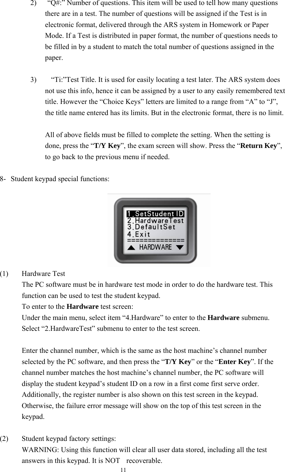  112)      “Q#:” Number of questions. This item will be used to tell how many questions there are in a test. The number of questions will be assigned if the Test is in electronic format, delivered through the ARS system in Homework or Paper Mode. If a Test is distributed in paper format, the number of questions needs to be filled in by a student to match the total number of questions assigned in the paper.  3)        “Ti:”Test Title. It is used for easily locating a test later. The ARS system does not use this info, hence it can be assigned by a user to any easily remembered text title. However the “Choice Keys” letters are limited to a range from “A” to “J”, the title name entered has its limits. But in the electronic format, there is no limit.    All of above fields must be filled to complete the setting. When the setting is done, press the “T/Y Key”, the exam screen will show. Press the “Return Key”, to go back to the previous menu if needed.  8-  Student keypad special functions:                                   (1) Hardware Test The PC software must be in hardware test mode in order to do the hardware test. This function can be used to test the student keypad. To enter to the Hardware test screen: Under the main menu, select item “4.Hardware” to enter to the Hardware submenu. Select “2.HardwareTest” submenu to enter to the test screen.  Enter the channel number, which is the same as the host machine’s channel number selected by the PC software, and then press the “T/Y Key” or the “Enter Key”. If the channel number matches the host machine’s channel number, the PC software will display the student keypad’s student ID on a row in a first come first serve order. Additionally, the register number is also shown on this test screen in the keypad. Otherwise, the failure error message will show on the top of this test screen in the keypad.  (2)  Student keypad factory settings: WARNING: Using this function will clear all user data stored, including all the test answers in this keypad. It is NOT  recoverable.   