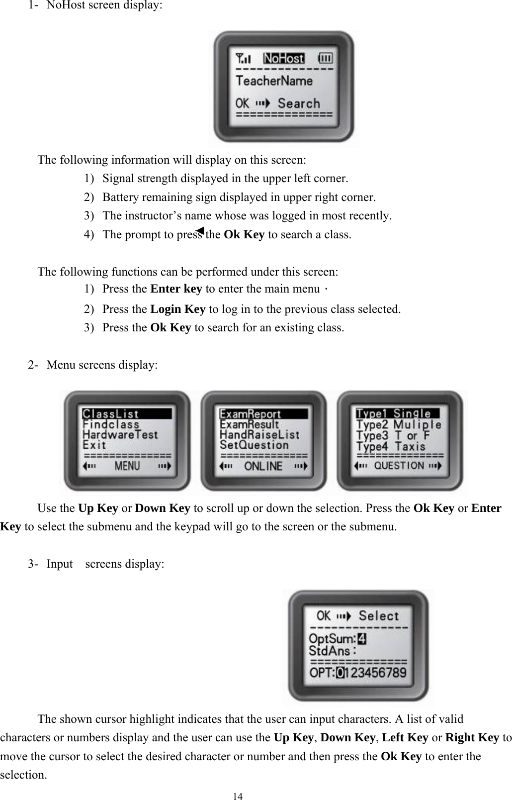  141-  NoHost screen display:                           The following information will display on this screen: 1)  Signal strength displayed in the upper left corner. 2)  Battery remaining sign displayed in upper right corner. 3)  The instructor’s name whose was logged in most recently. 4)  The prompt to press the Ok Key to search a class.  The following functions can be performed under this screen: 1) Press the Enter key to enter the main menu． 2) Press the Login Key to log in to the previous class selected. 3) Press the Ok Key to search for an existing class.  2-  Menu screens display:         Use the Up Key or Down Key to scroll up or down the selection. Press the Ok Key or Enter Key to select the submenu and the keypad will go to the screen or the submenu.  3-  Input  screens display:                                             The shown cursor highlight indicates that the user can input characters. A list of valid characters or numbers display and the user can use the Up Key, Down Key, Left Key or Right Key to move the cursor to select the desired character or number and then press the Ok Key to enter the selection. 