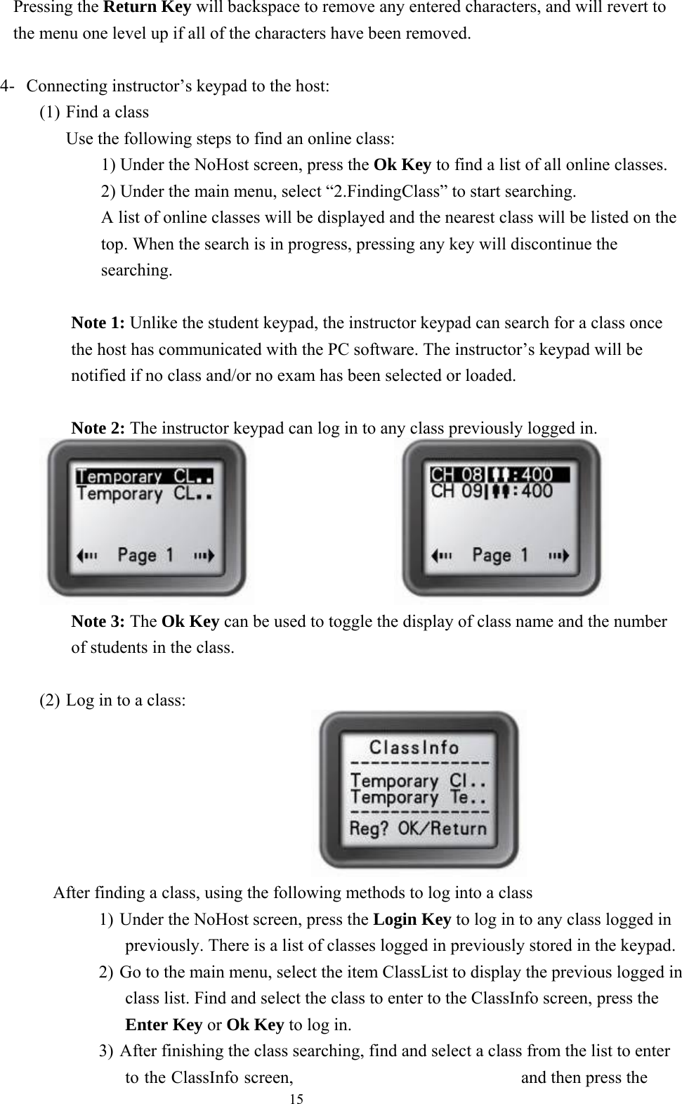  15 Pressing the Return Key will backspace to remove any entered characters, and will revert to the menu one level up if all of the characters have been removed.  4-  Connecting instructor’s keypad to the host: (1) Find a class Use the following steps to find an online class: 1) Under the NoHost screen, press the Ok Key to find a list of all online classes. 2) Under the main menu, select “2.FindingClass” to start searching. A list of online classes will be displayed and the nearest class will be listed on the top. When the search is in progress, pressing any key will discontinue the searching.  Note 1: Unlike the student keypad, the instructor keypad can search for a class once the host has communicated with the PC software. The instructor’s keypad will be notified if no class and/or no exam has been selected or loaded.  Note 2: The instructor keypad can log in to any class previously logged in.                   Note 3: The Ok Key can be used to toggle the display of class name and the number of students in the class.  (2) Log in to a class:                               After finding a class, using the following methods to log into a class 1) Under the NoHost screen, press the Login Key to log in to any class logged in previously. There is a list of classes logged in previously stored in the keypad. 2) Go to the main menu, select the item ClassList to display the previous logged in class list. Find and select the class to enter to the ClassInfo screen, press the Enter Key or Ok Key to log in. 3) After finishing the class searching, find and select a class from the list to enter to the ClassInfo screen,  and then press the 