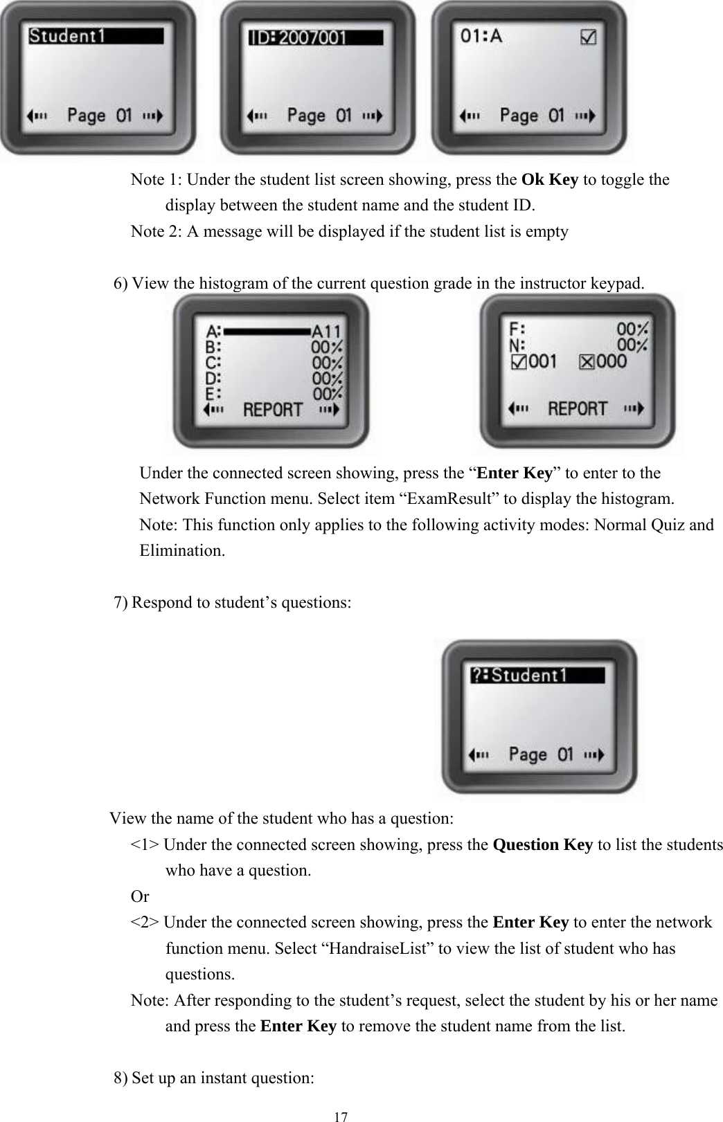  17   Note 1: Under the student list screen showing, press the Ok Key to toggle the display between the student name and the student ID. Note 2: A message will be displayed if the student list is empty  6) View the histogram of the current question grade in the instructor keypad.                            Under the connected screen showing, press the “Enter Key” to enter to the Network Function menu. Select item “ExamResult” to display the histogram.   Note: This function only applies to the following activity modes: Normal Quiz and Elimination.  7) Respond to student’s questions:                                             View the name of the student who has a question: &lt;1&gt; Under the connected screen showing, press the Question Key to list the students who have a question.   Or &lt;2&gt; Under the connected screen showing, press the Enter Key to enter the network function menu. Select “HandraiseList” to view the list of student who has questions. Note: After responding to the student’s request, select the student by his or her name and press the Enter Key to remove the student name from the list.  8) Set up an instant question: 