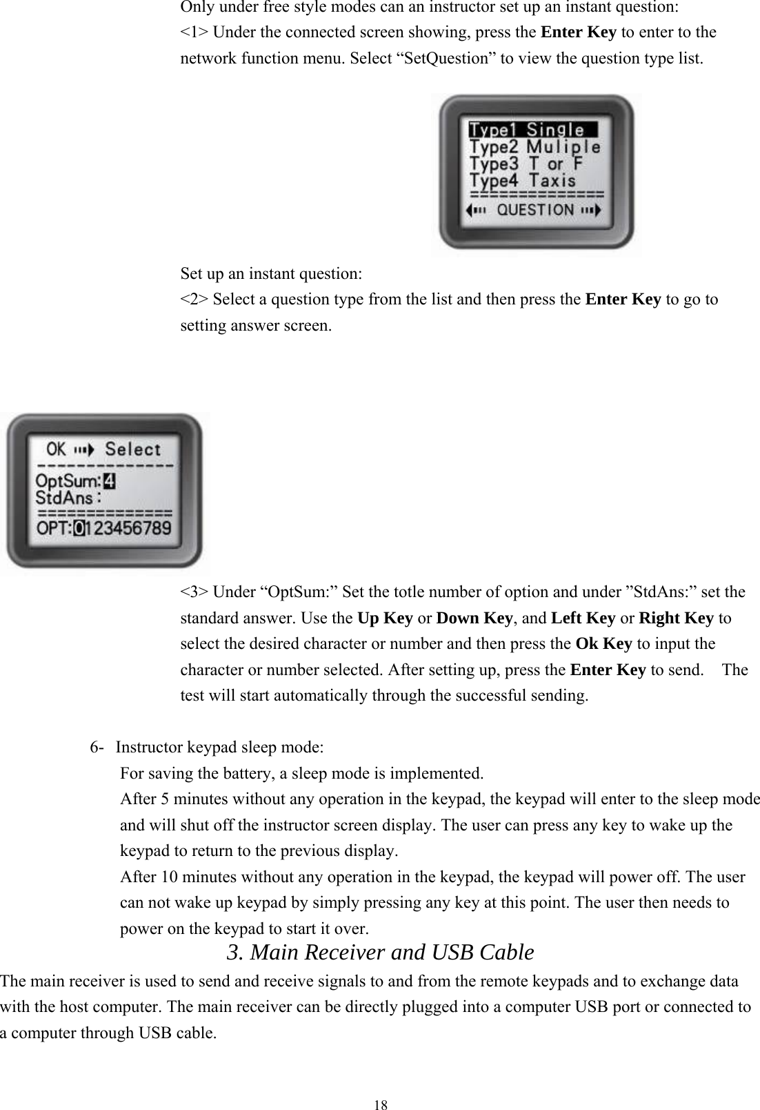  18Only under free style modes can an instructor set up an instant question: &lt;1&gt; Under the connected screen showing, press the Enter Key to enter to the network function menu. Select “SetQuestion” to view the question type list.                                     Set up an instant question: &lt;2&gt; Select a question type from the list and then press the Enter Key to go to setting answer screen.                                                                    &lt;3&gt; Under “OptSum:” Set the totle number of option and under ”StdAns:” set the standard answer. Use the Up Key or Down Key, and Left Key or Right Key to select the desired character or number and then press the Ok Key to input the character or number selected. After setting up, press the Enter Key to send.    The test will start automatically through the successful sending.    6-  Instructor keypad sleep mode:   For saving the battery, a sleep mode is implemented.   After 5 minutes without any operation in the keypad, the keypad will enter to the sleep mode and will shut off the instructor screen display. The user can press any key to wake up the keypad to return to the previous display. After 10 minutes without any operation in the keypad, the keypad will power off. The user can not wake up keypad by simply pressing any key at this point. The user then needs to power on the keypad to start it over. 3. Main Receiver and USB Cable   The main receiver is used to send and receive signals to and from the remote keypads and to exchange data with the host computer. The main receiver can be directly plugged into a computer USB port or connected to a computer through USB cable.  