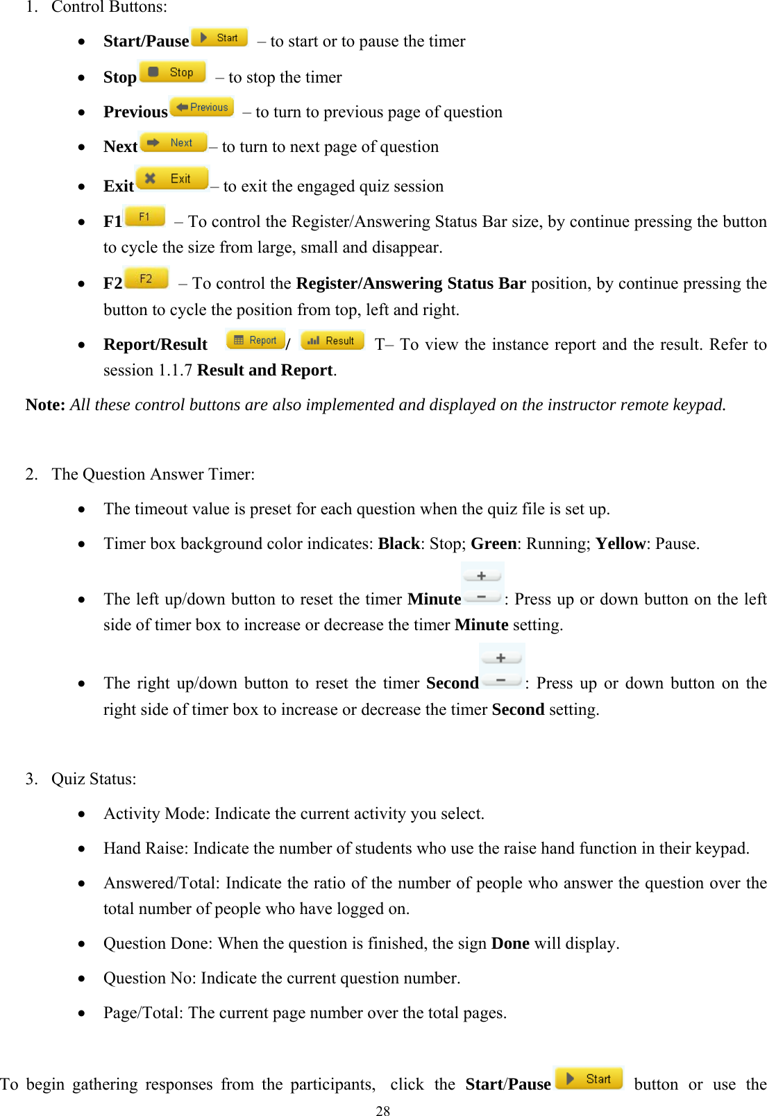  281. Control Buttons: •  Start/Pause   – to start or to pause the timer •  Stop   – to stop the timer •  Previous   – to turn to previous page of question •  Next – to turn to next page of question •  Exit – to exit the engaged quiz session •  F1   – To control the Register/Answering Status Bar size, by continue pressing the button to cycle the size from large, small and disappear. •  F2   – To control the Register/Answering Status Bar position, by continue pressing the button to cycle the position from top, left and right. •  Report/Result   /    T– To view the instance report and the result. Refer to session 1.1.7 Result and Report. Note: All these control buttons are also implemented and displayed on the instructor remote keypad.  2.  The Question Answer Timer: •  The timeout value is preset for each question when the quiz file is set up. •  Timer box background color indicates: Black: Stop; Green: Running; Yellow: Pause.   •  The left up/down button to reset the timer Minute : Press up or down button on the left side of timer box to increase or decrease the timer Minute setting. •  The right up/down button to reset the timer Second : Press up or down button on the right side of timer box to increase or decrease the timer Second setting.  3. Quiz Status: •  Activity Mode: Indicate the current activity you select. •  Hand Raise: Indicate the number of students who use the raise hand function in their keypad. •  Answered/Total: Indicate the ratio of the number of people who answer the question over the total number of people who have logged on. •  Question Done: When the question is finished, the sign Done will display. •  Question No: Indicate the current question number. •  Page/Total: The current page number over the total pages.    To begin gathering responses from the participants,  click  the  Start/Pause  button or use the 