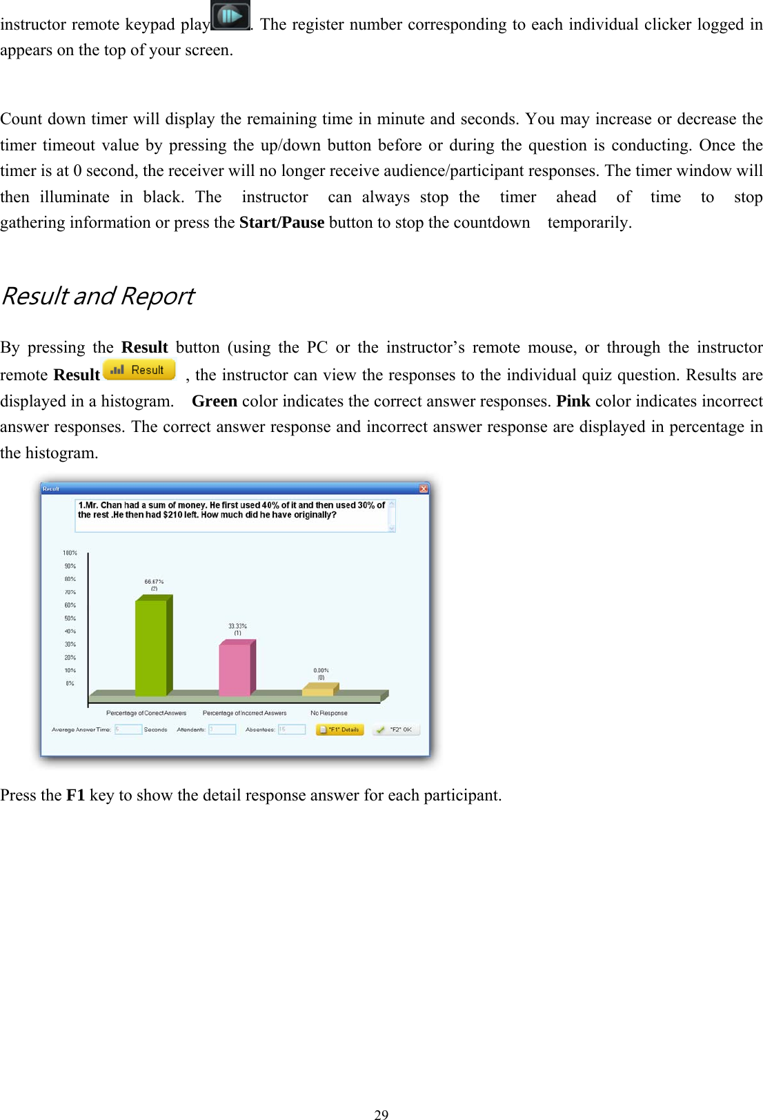  29instructor remote keypad play . The register number corresponding to each individual clicker logged in appears on the top of your screen.  Count down timer will display the remaining time in minute and seconds. You may increase or decrease the timer timeout value by pressing the up/down button before or during the question is conducting. Once the timer is at 0 second, the receiver will no longer receive audience/participant responses. The timer window will then illuminate in black. The  instructor  can always stop the  timer  ahead  of  time  to  stop  gathering information or press the Start/Pause button to stop the countdown    temporarily.    Result and Report   By pressing the Result button (using the PC or the instructor’s remote mouse, or through the instructor remote Result   , the instructor can view the responses to the individual quiz question. Results are displayed in a histogram.    Green color indicates the correct answer responses. Pink color indicates incorrect answer responses. The correct answer response and incorrect answer response are displayed in percentage in the histogram.    Press the F1 key to show the detail response answer for each participant.   