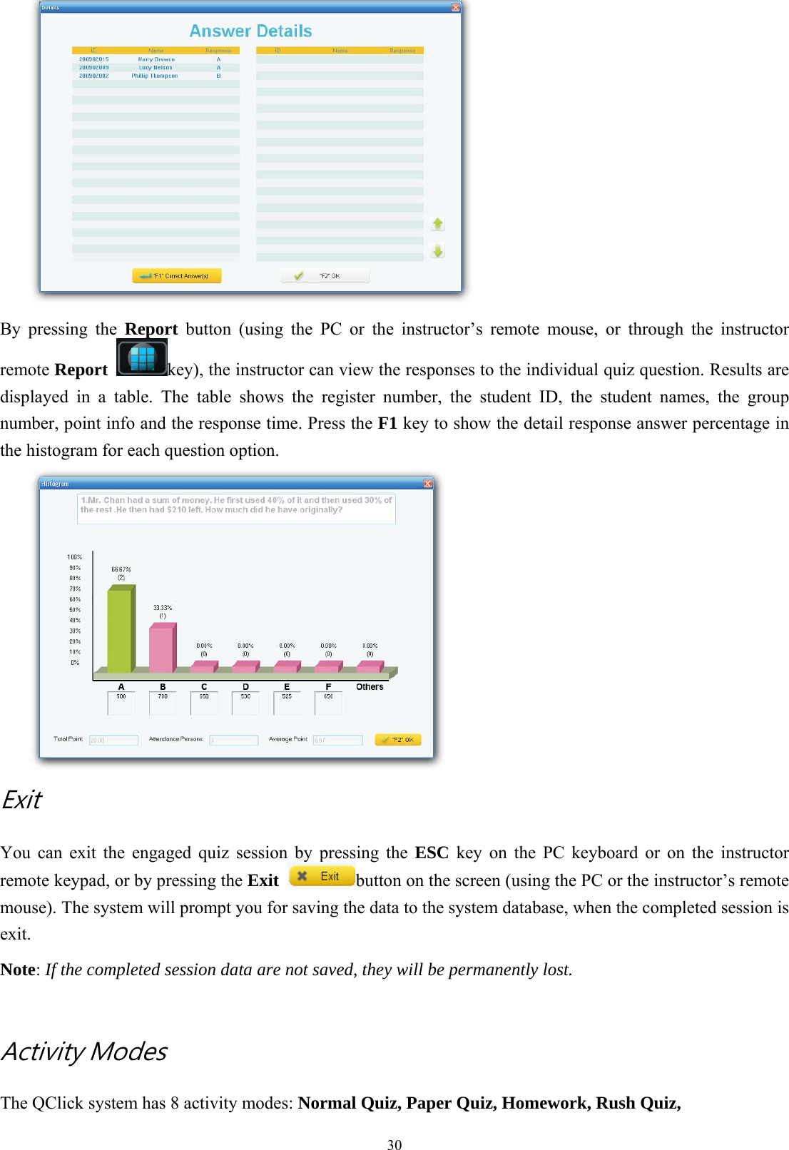  30 By pressing the Report button (using the PC or the instructor’s remote mouse, or through the instructor remote Report  key), the instructor can view the responses to the individual quiz question. Results are displayed in a table. The table shows the register number, the student ID, the student names, the group number, point info and the response time. Press the F1 key to show the detail response answer percentage in the histogram for each question option.  Exit   You can exit the engaged quiz session by pressing the ESC key on the PC keyboard or on the instructor remote keypad, or by pressing the Exit button on the screen (using the PC or the instructor’s remote mouse). The system will prompt you for saving the data to the system database, when the completed session is exit. Note: If the completed session data are not saved, they will be permanently lost.   Activity Modes The QClick system has 8 activity modes: Normal Quiz, Paper Quiz, Homework, Rush Quiz,     