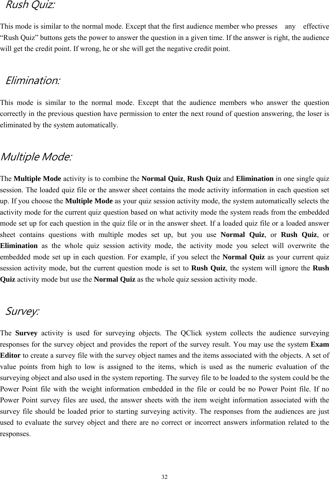  32 Rush Quiz:  This mode is similar to the normal mode. Except that the first audience member who presses    any    effective “Rush Quiz” buttons gets the power to answer the question in a given time. If the answer is right, the audience will get the credit point. If wrong, he or she will get the negative credit point.    Elimination: This mode is similar to the normal mode. Except that the audience members who answer the question correctly in the previous question have permission to enter the next round of question answering, the loser is eliminated by the system automatically.    Multiple Mode: The Multiple Mode activity is to combine the Normal Quiz, Rush Quiz and Elimination in one single quiz session. The loaded quiz file or the answer sheet contains the mode activity information in each question set up. If you choose the Multiple Mode as your quiz session activity mode, the system automatically selects the activity mode for the current quiz question based on what activity mode the system reads from the embedded mode set up for each question in the quiz file or in the answer sheet. If a loaded quiz file or a loaded answer sheet contains questions with multiple modes set up, but you use Normal Quiz, or Rush Quiz, or Elimination as the whole quiz session activity mode, the activity mode you select will overwrite the embedded mode set up in each question. For example, if you select the Normal Quiz as your current quiz session activity mode, but the current question mode is set to Rush Quiz, the system will ignore the Rush Quiz activity mode but use the Normal Quiz as the whole quiz session activity mode.    Survey:   The  Survey activity is used for surveying objects. The QClick system collects the audience surveying responses for the survey object and provides the report of the survey result. You may use the system Exam Editor to create a survey file with the survey object names and the items associated with the objects. A set of value points from high to low is assigned to the items, which is used as the numeric evaluation of the surveying object and also used in the system reporting. The survey file to be loaded to the system could be the Power Point file with the weight information embedded in the file or could be no Power Point file. If no Power Point survey files are used, the answer sheets with the item weight information associated with the survey file should be loaded prior to starting surveying activity. The responses from the audiences are just used to evaluate the survey object and there are no correct or incorrect answers information related to the responses.  