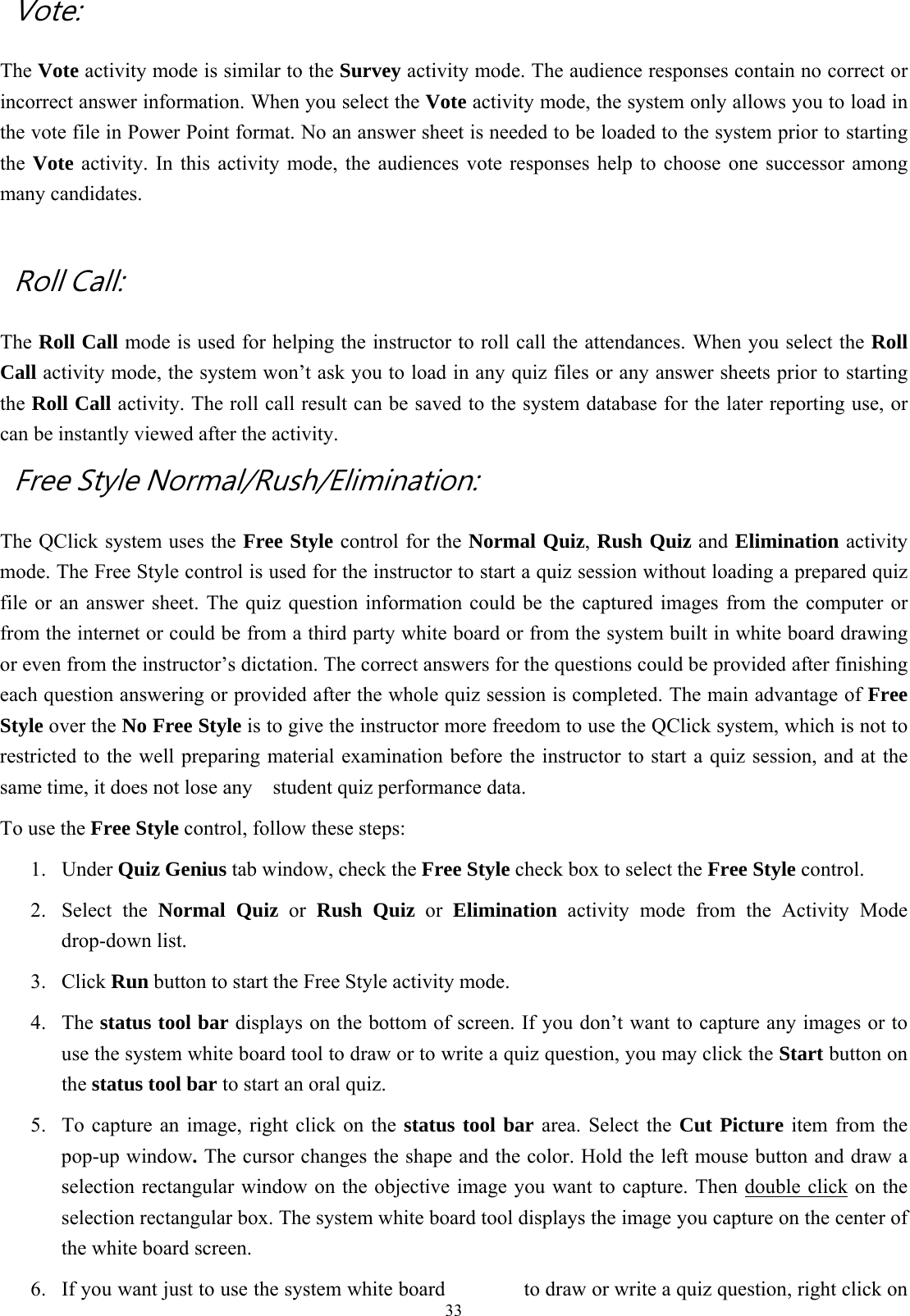  33 Vote:   The Vote activity mode is similar to the Survey activity mode. The audience responses contain no correct or incorrect answer information. When you select the Vote activity mode, the system only allows you to load in the vote file in Power Point format. No an answer sheet is needed to be loaded to the system prior to starting the  Vote activity. In this activity mode, the audiences vote responses help to choose one successor among many candidates.    Roll Call:   The Roll Call mode is used for helping the instructor to roll call the attendances. When you select the Roll Call activity mode, the system won’t ask you to load in any quiz files or any answer sheets prior to starting the Roll Call activity. The roll call result can be saved to the system database for the later reporting use, or can be instantly viewed after the activity.   Free Style Normal/Rush/Elimination: The QClick system uses the Free Style control for the Normal Quiz, Rush Quiz and Elimination activity mode. The Free Style control is used for the instructor to start a quiz session without loading a prepared quiz file or an answer sheet. The quiz question information could be the captured images from the computer or from the internet or could be from a third party white board or from the system built in white board drawing or even from the instructor’s dictation. The correct answers for the questions could be provided after finishing each question answering or provided after the whole quiz session is completed. The main advantage of Free Style over the No Free Style is to give the instructor more freedom to use the QClick system, which is not to restricted to the well preparing material examination before the instructor to start a quiz session, and at the same time, it does not lose any    student quiz performance data. To use the Free Style control, follow these steps: 1. Under Quiz Genius tab window, check the Free Style check box to select the Free Style control. 2. Select the Normal Quiz or Rush Quiz or Elimination activity mode from the Activity Mode drop-down list. 3. Click Run button to start the Free Style activity mode. 4. The status tool bar displays on the bottom of screen. If you don’t want to capture any images or to use the system white board tool to draw or to write a quiz question, you may click the Start button on the status tool bar to start an oral quiz. 5.  To capture an image, right click on the status tool bar area. Select the Cut Picture item from the pop-up window. The cursor changes the shape and the color. Hold the left mouse button and draw a selection rectangular window on the objective image you want to capture. Then double click on the selection rectangular box. The system white board tool displays the image you capture on the center of the white board screen. 6.  If you want just to use the system white board  to draw or write a quiz question, right click on 