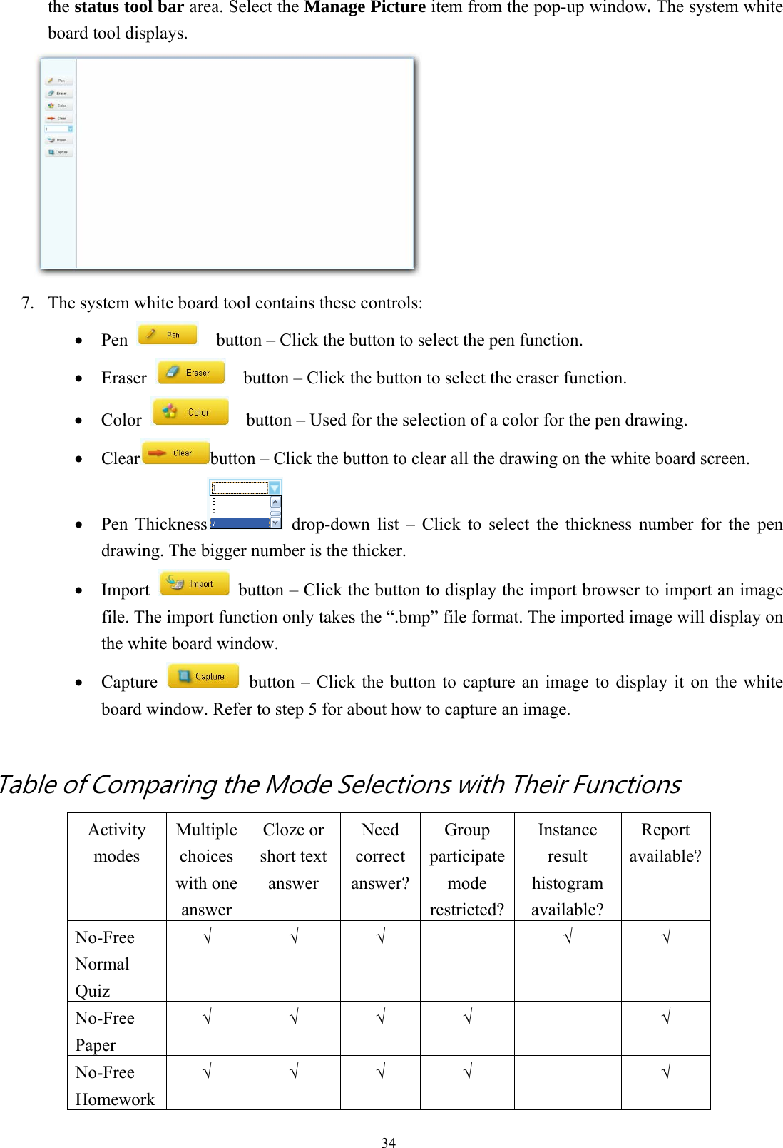  34the status tool bar area. Select the Manage Picture item from the pop-up window. The system white board tool displays.  7.  The system white board tool contains these controls: •  Pen      button – Click the button to select the pen function. •  Eraser      button – Click the button to select the eraser function. •  Color      button – Used for the selection of a color for the pen drawing. •  Clear button – Click the button to clear all the drawing on the white board screen. •  Pen Thickness  drop-down list – Click to select the thickness number for the pen drawing. The bigger number is the thicker. •  Import    button – Click the button to display the import browser to import an image file. The import function only takes the “.bmp” file format. The imported image will display on the white board window. •  Capture    button – Click the button to capture an image to display it on the white board window. Refer to step 5 for about how to capture an image.  Table of Comparing the Mode Selections with Their Functions Activity modes Multiple choices with one answer Cloze or short text answer Need correct answer?Group participate mode restricted?Instance result histogram available? Report available?No-Free Normal Quiz √ √ √   √ √ No-Free Paper √ √ √ √  √ No-Free Homework √ √ √ √  √ 