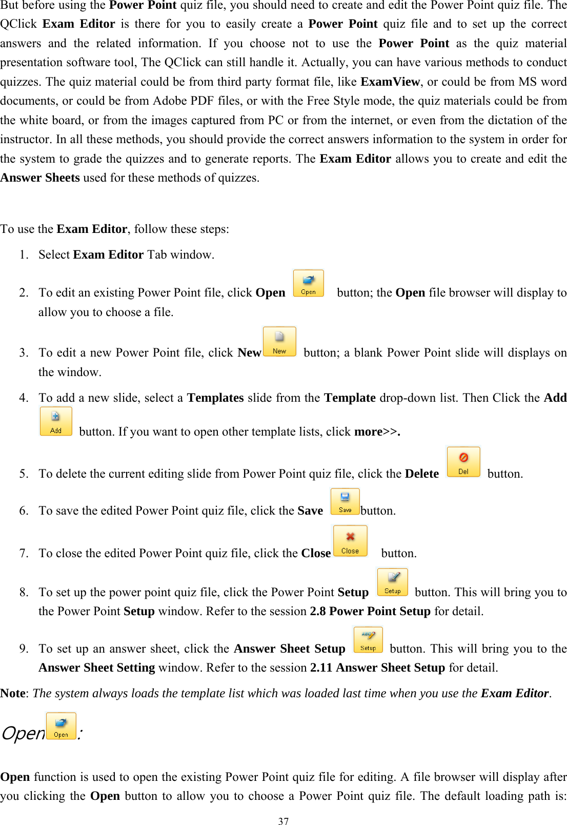  37But before using the Power Point quiz file, you should need to create and edit the Power Point quiz file. The QClick  Exam Editor is there for you to easily create a Power Point quiz file and to set up the correct answers and the related information. If you choose not to use the Power Point as the quiz material presentation software tool, The QClick can still handle it. Actually, you can have various methods to conduct quizzes. The quiz material could be from third party format file, like ExamView, or could be from MS word documents, or could be from Adobe PDF files, or with the Free Style mode, the quiz materials could be from the white board, or from the images captured from PC or from the internet, or even from the dictation of the instructor. In all these methods, you should provide the correct answers information to the system in order for the system to grade the quizzes and to generate reports. The Exam Editor allows you to create and edit the Answer Sheets used for these methods of quizzes.    To use the Exam Editor, follow these steps: 1. Select Exam Editor Tab window. 2.  To edit an existing Power Point file, click Open   button; the Open file browser will display to allow you to choose a file. 3.  To edit a new Power Point file, click New   button; a blank Power Point slide will displays on the window. 4.  To add a new slide, select a Templates slide from the Template drop-down list. Then Click the Add   button. If you want to open other template lists, click more&gt;&gt;. 5.  To delete the current editing slide from Power Point quiz file, click the Delete  button. 6.  To save the edited Power Point quiz file, click the Save button. 7.  To close the edited Power Point quiz file, click the Close   button. 8.  To set up the power point quiz file, click the Power Point Setup   button. This will bring you to the Power Point Setup window. Refer to the session 2.8 Power Point Setup for detail. 9.  To set up an answer sheet, click the Answer Sheet Setup    button. This will bring you to the Answer Sheet Setting window. Refer to the session 2.11 Answer Sheet Setup for detail. Note: The system always loads the template list which was loaded last time when you use the Exam Editor.  Open : Open function is used to open the existing Power Point quiz file for editing. A file browser will display after you clicking the Open button to allow you to choose a Power Point quiz file. The default loading path is: 