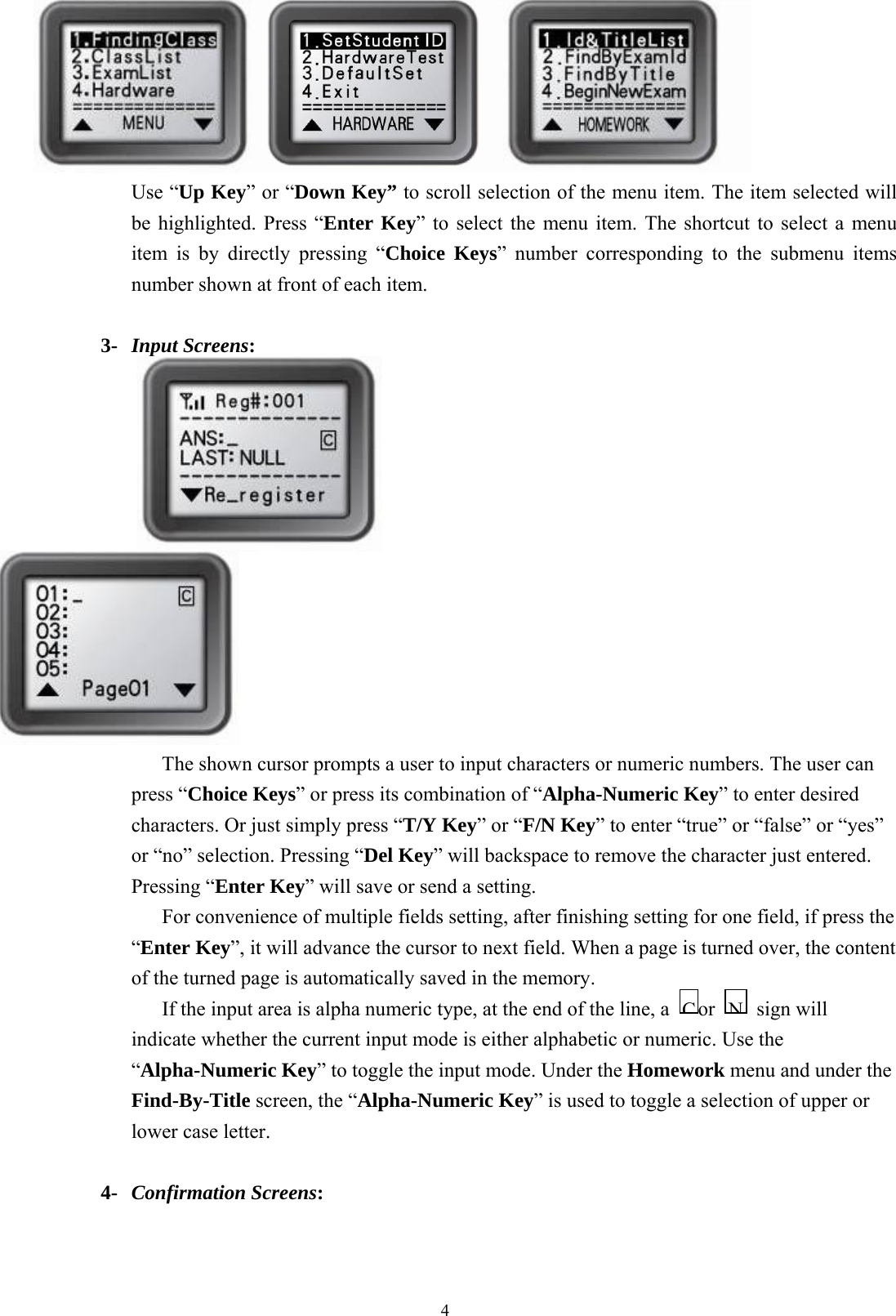  4  Use “Up Key” or “Down Key” to scroll selection of the menu item. The item selected will be highlighted. Press “Enter Key” to select the menu item. The shortcut to select a menu item is by directly pressing “Choice Keys” number corresponding to the submenu items number shown at front of each item.  3-  Input Screens:                                     The shown cursor prompts a user to input characters or numeric numbers. The user can press “Choice Keys” or press its combination of “Alpha-Numeric Key” to enter desired characters. Or just simply press “T/Y Key” or “F/N Key” to enter “true” or “false” or “yes” or “no” selection. Pressing “Del Key” will backspace to remove the character just entered. Pressing “Enter Key” will save or send a setting.   For convenience of multiple fields setting, after finishing setting for one field, if press the “Enter Key”, it will advance the cursor to next field. When a page is turned over, the content of the turned page is automatically saved in the memory. If the input area is alpha numeric type, at the end of the line, a  or    sign will indicate whether the current input mode is either alphabetic or numeric. Use the “Alpha-Numeric Key” to toggle the input mode. Under the Homework menu and under the Find-By-Title screen, the “Alpha-Numeric Key” is used to toggle a selection of upper or lower case letter.  4-  Confirmation Screens: NC