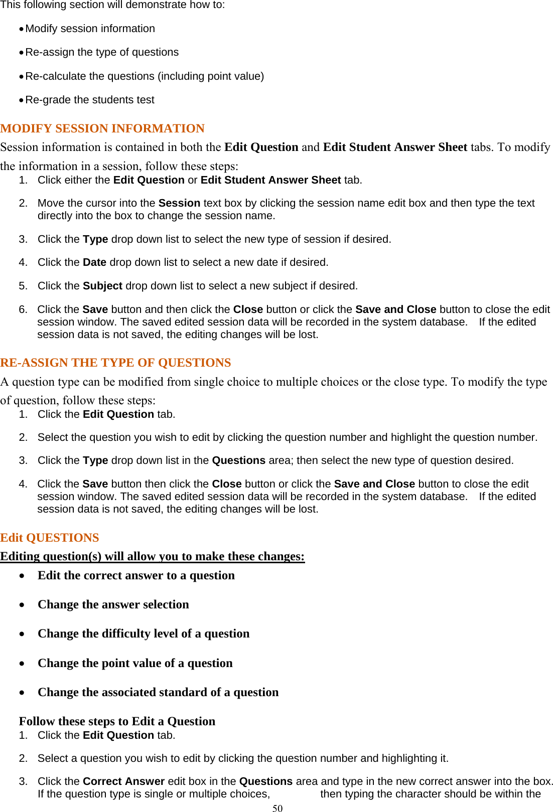  50This following section will demonstrate how to: • Modify session information • Re-assign the type of questions • Re-calculate the questions (including point value) • Re-grade the students test MODIFY SESSION INFORMATION Session information is contained in both the Edit Question and Edit Student Answer Sheet tabs. To modify the information in a session, follow these steps: 1.  Click either the Edit Question or Edit Student Answer Sheet tab. 2.  Move the cursor into the Session text box by clicking the session name edit box and then type the text directly into the box to change the session name. 3. Click the Type drop down list to select the new type of session if desired. 4. Click the Date drop down list to select a new date if desired. 5. Click the Subject drop down list to select a new subject if desired. 6. Click the Save button and then click the Close button or click the Save and Close button to close the edit session window. The saved edited session data will be recorded in the system database.  If the edited session data is not saved, the editing changes will be lost. RE-ASSIGN THE TYPE OF QUESTIONS A question type can be modified from single choice to multiple choices or the close type. To modify the type of question, follow these steps: 1. Click the Edit Question tab. 2.  Select the question you wish to edit by clicking the question number and highlight the question number. 3. Click the Type drop down list in the Questions area; then select the new type of question desired. 4. Click the Save button then click the Close button or click the Save and Close button to close the edit session window. The saved edited session data will be recorded in the system database.  If the edited session data is not saved, the editing changes will be lost. Edit QUESTIONS Editing question(s) will allow you to make these changes: •  Edit the correct answer to a question •  Change the answer selection •  Change the difficulty level of a question •  Change the point value of a question •  Change the associated standard of a question Follow these steps to Edit a Question 1. Click the Edit Question tab. 2.  Select a question you wish to edit by clicking the question number and highlighting it. 3. Click the Correct Answer edit box in the Questions area and type in the new correct answer into the box. If the question type is single or multiple choices,  then typing the character should be within the 