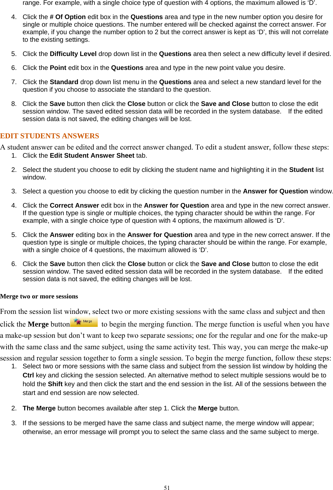  51range. For example, with a single choice type of question with 4 options, the maximum allowed is ‘D’. 4. Click the # Of Option edit box in the Questions area and type in the new number option you desire for single or multiple choice questions. The number entered will be checked against the correct answer. For example, if you change the number option to 2 but the correct answer is kept as ‘D’, this will not correlate to the existing settings.   5. Click the Difficulty Level drop down list in the Questions area then select a new difficulty level if desired. 6. Click the Point edit box in the Questions area and type in the new point value you desire. 7. Click the Standard drop down list menu in the Questions area and select a new standard level for the question if you choose to associate the standard to the question. 8. Click the Save button then click the Close button or click the Save and Close button to close the edit session window. The saved edited session data will be recorded in the system database.  If the edited session data is not saved, the editing changes will be lost. EDIT STUDENTS ANSWERS A student answer can be edited and the correct answer changed. To edit a student answer, follow these steps: 1. Click the Edit Student Answer Sheet tab. 2.  Select the student you choose to edit by clicking the student name and highlighting it in the Student list window. 3.  Select a question you choose to edit by clicking the question number in the Answer for Question window. 4. Click the Correct Answer edit box in the Answer for Question area and type in the new correct answer. If the question type is single or multiple choices, the typing character should be within the range. For example, with a single choice type of question with 4 options, the maximum allowed is ‘D’. 5. Click the Answer editing box in the Answer for Question area and type in the new correct answer. If the question type is single or multiple choices, the typing character should be within the range. For example, with a single choice of 4 questions, the maximum allowed is ‘D’. 6. Click the Save button then click the Close button or click the Save and Close button to close the edit session window. The saved edited session data will be recorded in the system database.  If the edited session data is not saved, the editing changes will be lost. Merge two or more sessions From the session list window, select two or more existing sessions with the same class and subject and then click the Merge button   to begin the merging function. The merge function is useful when you have a make-up session but don’t want to keep two separate sessions; one for the regular and one for the make-up with the same class and the same subject, using the same activity test. This way, you can merge the make-up session and regular session together to form a single session. To begin the merge function, follow these steps: 1.  Select two or more sessions with the same class and subject from the session list window by holding the Ctrl key and clicking the session selected. An alternative method to select multiple sessions would be to hold the Shift key and then click the start and the end session in the list. All of the sessions between the start and end session are now selected. 2.  The Merge button becomes available after step 1. Click the Merge button. 3.  If the sessions to be merged have the same class and subject name, the merge window will appear; otherwise, an error message will prompt you to select the same class and the same subject to merge.  