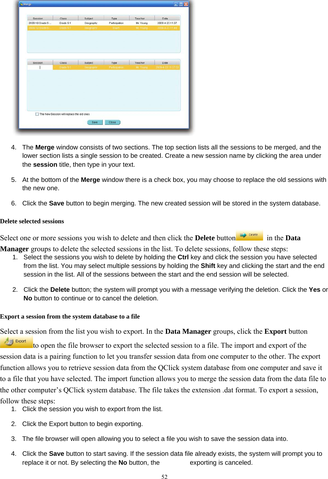  52 4. The Merge window consists of two sections. The top section lists all the sessions to be merged, and the lower section lists a single session to be created. Create a new session name by clicking the area under the session title, then type in your text. 5.  At the bottom of the Merge window there is a check box, you may choose to replace the old sessions with the new one. 6. Click the Save button to begin merging. The new created session will be stored in the system database. Delete selected sessions Select one or more sessions you wish to delete and then click the Delete button  in the Data Manager groups to delete the selected sessions in the list. To delete sessions, follow these steps: 1.  Select the sessions you wish to delete by holding the Ctrl key and click the session you have selected from the list. You may select multiple sessions by holding the Shift key and clicking the start and the end session in the list. All of the sessions between the start and the end session will be selected. 2. Click the Delete button; the system will prompt you with a message verifying the deletion. Click the Yes or No button to continue or to cancel the deletion. Export a session from the system database to a file Select a session from the list you wish to export. In the Data Manager groups, click the Export button to open the file browser to export the selected session to a file. The import and export of the session data is a pairing function to let you transfer session data from one computer to the other. The export function allows you to retrieve session data from the QClick system database from one computer and save it to a file that you have selected. The import function allows you to merge the session data from the data file to the other computer’s QClick system database. The file takes the extension .dat format. To export a session, follow these steps: 1.  Click the session you wish to export from the list. 2.  Click the Export button to begin exporting. 3.  The file browser will open allowing you to select a file you wish to save the session data into. 4. Click the Save button to start saving. If the session data file already exists, the system will prompt you to replace it or not. By selecting the No button, the  exporting is canceled. 