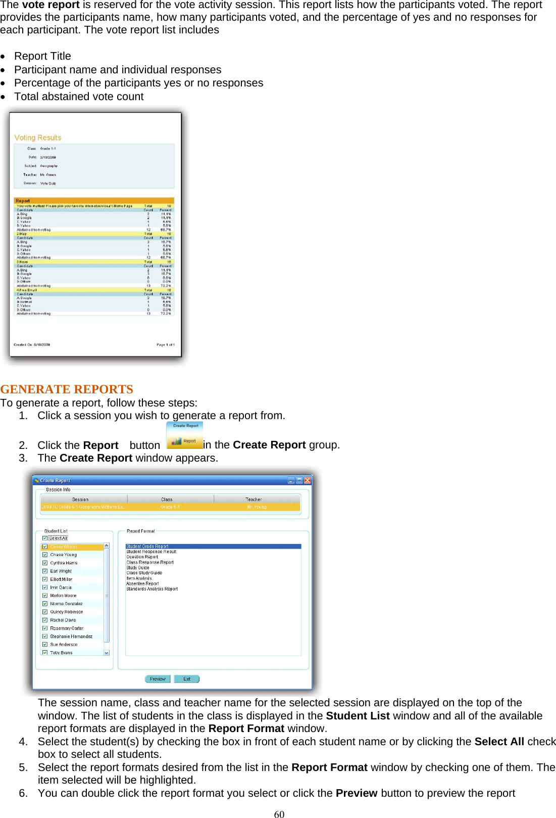 60The vote report is reserved for the vote activity session. This report lists how the participants voted. The report provides the participants name, how many participants voted, and the percentage of yes and no responses for each participant. The vote report list includes  •  Report Title •   Participant name and individual responses •   Percentage of the participants yes or no responses   •   Total abstained vote count    GENERATE REPORTS To generate a report, follow these steps: 1.  Click a session you wish to generate a report from. 2. Click the Report   button  in the Create Report group. 3. The Create Report window appears.    The session name, class and teacher name for the selected session are displayed on the top of the window. The list of students in the class is displayed in the Student List window and all of the available report formats are displayed in the Report Format window. 4.  Select the student(s) by checking the box in front of each student name or by clicking the Select All check box to select all students. 5.  Select the report formats desired from the list in the Report Format window by checking one of them. The item selected will be highlighted. 6.  You can double click the report format you select or click the Preview button to preview the report 