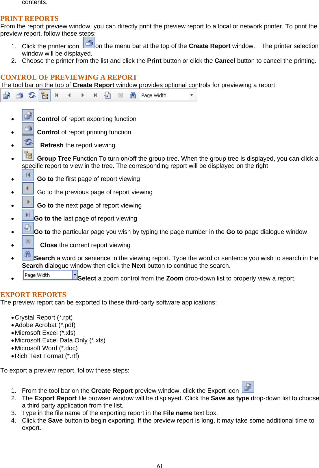  61contents. PRINT REPORTS From the report preview window, you can directly print the preview report to a local or network printer. To print the preview report, follow these steps: 1.  Click the printer icon  on the menu bar at the top of the Create Report window.    The printer selection window will be displayed. 2.  Choose the printer from the list and click the Print button or click the Cancel button to cancel the printing. CONTROL OF PREVIEWING A REPORT The tool bar on the top of Create Report window provides optional controls for previewing a report.       •   Control of report exporting function •   Control of report printing function •    Refresh the report viewing •   Group Tree Function To turn on/off the group tree. When the group tree is displayed, you can click a specific report to view in the tree. The corresponding report will be displayed on the right •   Go to the first page of report viewing •   Go to the previous page of report viewing •   Go to the next page of report viewing •  Go to the last page of report viewing •  Go to the particular page you wish by typing the page number in the Go to page dialogue window   •    Close the current report viewing •  Search a word or sentence in the viewing report. Type the word or sentence you wish to search in the Search dialogue window then click the Next button to continue the search. •  Select a zoom control from the Zoom drop-down list to properly view a report. EXPORT REPORTS The preview report can be exported to these third-party software applications:  • Crystal Report (*.rpt) • Adobe Acrobat (*.pdf) • Microsoft Excel (*.xls) • Microsoft Excel Data Only (*.xls) • Microsoft Word (*.doc) • Rich Text Format (*.rtf)  To export a preview report, follow these steps:  1.  From the tool bar on the Create Report preview window, click the Export icon   2. The Export Report file browser window will be displayed. Click the Save as type drop-down list to choose a third party application from the list. 3.  Type in the file name of the exporting report in the File name text box. 4. Click the Save button to begin exporting. If the preview report is long, it may take some additional time to export.  