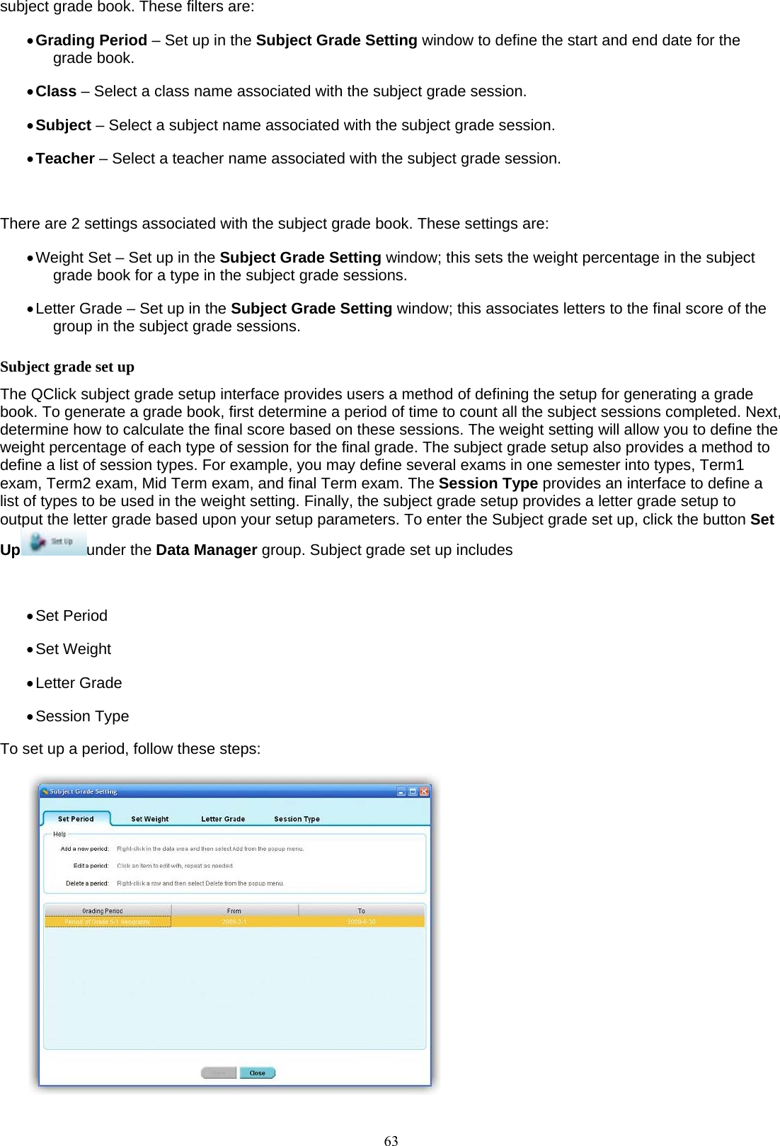  63subject grade book. These filters are: • Grading Period – Set up in the Subject Grade Setting window to define the start and end date for the grade book. • Class – Select a class name associated with the subject grade session. • Subject – Select a subject name associated with the subject grade session. • Teacher – Select a teacher name associated with the subject grade session.  There are 2 settings associated with the subject grade book. These settings are: • Weight Set – Set up in the Subject Grade Setting window; this sets the weight percentage in the subject grade book for a type in the subject grade sessions. • Letter Grade – Set up in the Subject Grade Setting window; this associates letters to the final score of the group in the subject grade sessions. Subject grade set up The QClick subject grade setup interface provides users a method of defining the setup for generating a grade book. To generate a grade book, first determine a period of time to count all the subject sessions completed. Next, determine how to calculate the final score based on these sessions. The weight setting will allow you to define the weight percentage of each type of session for the final grade. The subject grade setup also provides a method to define a list of session types. For example, you may define several exams in one semester into types, Term1 exam, Term2 exam, Mid Term exam, and final Term exam. The Session Type provides an interface to define a list of types to be used in the weight setting. Finally, the subject grade setup provides a letter grade setup to output the letter grade based upon your setup parameters. To enter the Subject grade set up, click the button Set Up under the Data Manager group. Subject grade set up includes  • Set Period • Set Weight • Letter Grade • Session Type To set up a period, follow these steps:  