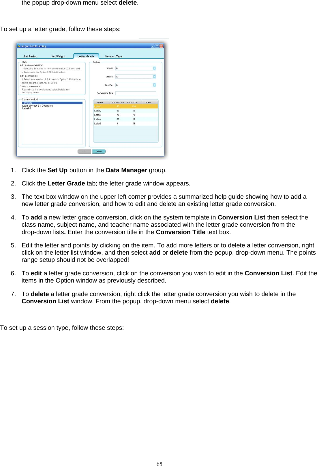  65the popup drop-down menu select delete.  To set up a letter grade, follow these steps:  1. Click the Set Up button in the Data Manager group. 2. Click the Letter Grade tab; the letter grade window appears. 3.  The text box window on the upper left corner provides a summarized help guide showing how to add a new letter grade conversion, and how to edit and delete an existing letter grade conversion.   4. To add a new letter grade conversion, click on the system template in Conversion List then select the class name, subject name, and teacher name associated with the letter grade conversion from the drop-down lists. Enter the conversion title in the Conversion Title text box. 5.  Edit the letter and points by clicking on the item. To add more letters or to delete a letter conversion, right click on the letter list window, and then select add or delete from the popup, drop-down menu. The points range setup should not be overlapped! 6. To edit a letter grade conversion, click on the conversion you wish to edit in the Conversion List. Edit the items in the Option window as previously described. 7. To delete a letter grade conversion, right click the letter grade conversion you wish to delete in the Conversion List window. From the popup, drop-down menu select delete.  To set up a session type, follow these steps: 