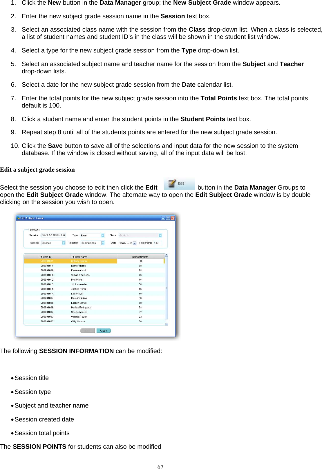  671. Click the New button in the Data Manager group; the New Subject Grade window appears. 2.  Enter the new subject grade session name in the Session text box. 3.  Select an associated class name with the session from the Class drop-down list. When a class is selected, a list of student names and student ID’s in the class will be shown in the student list window.   4.  Select a type for the new subject grade session from the Type drop-down list. 5.  Select an associated subject name and teacher name for the session from the Subject and Teacher drop-down lists. 6.  Select a date for the new subject grade session from the Date calendar list. 7.  Enter the total points for the new subject grade session into the Total Points text box. The total points default is 100. 8.  Click a student name and enter the student points in the Student Points text box. 9.  Repeat step 8 until all of the students points are entered for the new subject grade session. 10. Click the Save button to save all of the selections and input data for the new session to the system database. If the window is closed without saving, all of the input data will be lost. Edit a subject grade session Select the session you choose to edit then click the Edit     button in the Data Manager Groups to open the Edit Subject Grade window. The alternate way to open the Edit Subject Grade window is by double clicking on the session you wish to open.  The following SESSION INFORMATION can be modified:  • Session title • Session type • Subject and teacher name • Session created date • Session total points The SESSION POINTS for students can also be modified 