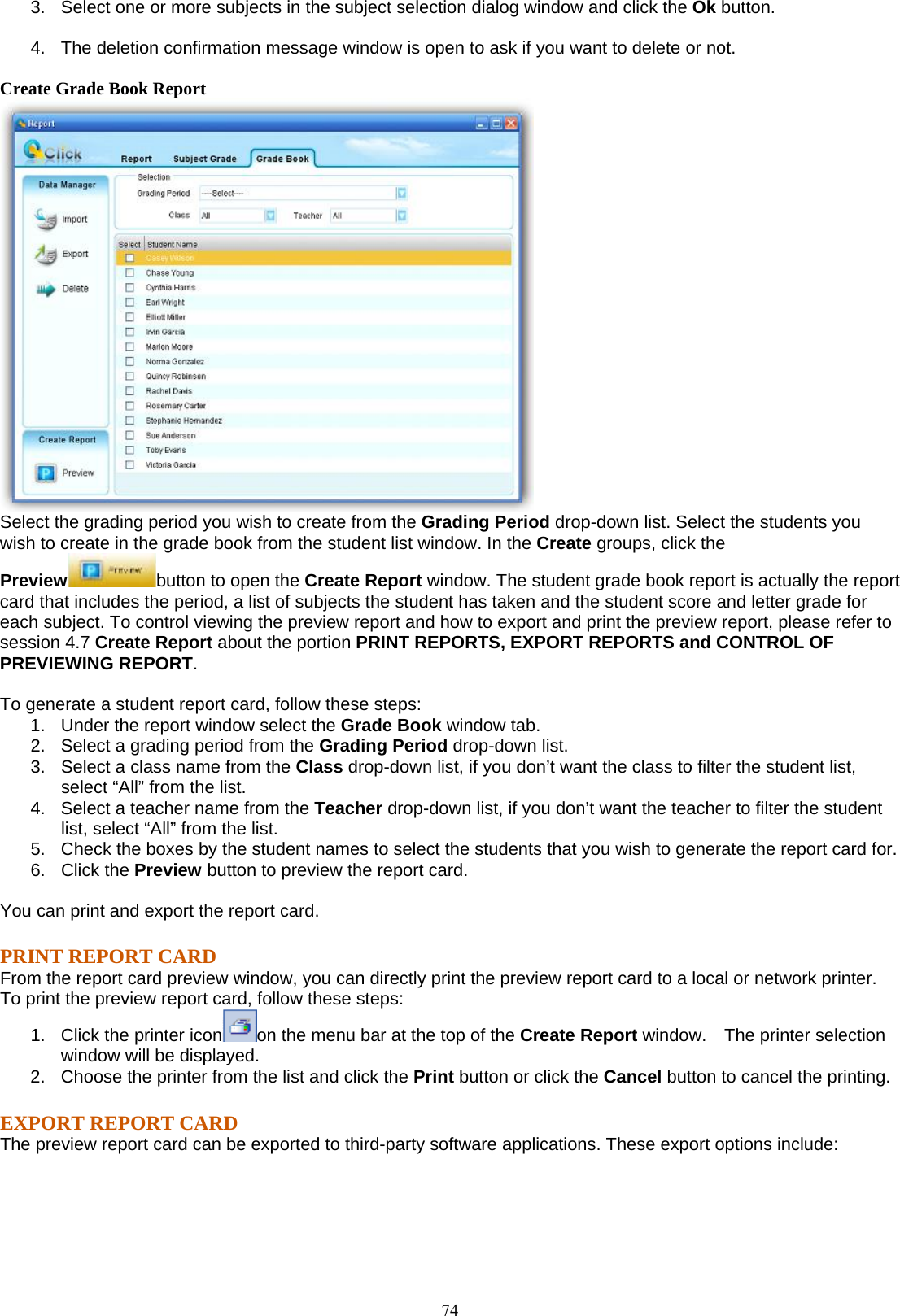  743.  Select one or more subjects in the subject selection dialog window and click the Ok button. 4.  The deletion confirmation message window is open to ask if you want to delete or not. Create Grade Book Report  Select the grading period you wish to create from the Grading Period drop-down list. Select the students you wish to create in the grade book from the student list window. In the Create groups, click the Preview button to open the Create Report window. The student grade book report is actually the report card that includes the period, a list of subjects the student has taken and the student score and letter grade for each subject. To control viewing the preview report and how to export and print the preview report, please refer to session 4.7 Create Report about the portion PRINT REPORTS, EXPORT REPORTS and CONTROL OF PREVIEWING REPORT.  To generate a student report card, follow these steps: 1.  Under the report window select the Grade Book window tab. 2.  Select a grading period from the Grading Period drop-down list. 3.  Select a class name from the Class drop-down list, if you don’t want the class to filter the student list, select “All” from the list. 4.  Select a teacher name from the Teacher drop-down list, if you don’t want the teacher to filter the student list, select “All” from the list. 5.  Check the boxes by the student names to select the students that you wish to generate the report card for. 6. Click the Preview button to preview the report card.  You can print and export the report card. PRINT REPORT CARD From the report card preview window, you can directly print the preview report card to a local or network printer. To print the preview report card, follow these steps: 1.  Click the printer icon on the menu bar at the top of the Create Report window.    The printer selection window will be displayed. 2.  Choose the printer from the list and click the Print button or click the Cancel button to cancel the printing. EXPORT REPORT CARD The preview report card can be exported to third-party software applications. These export options include: 