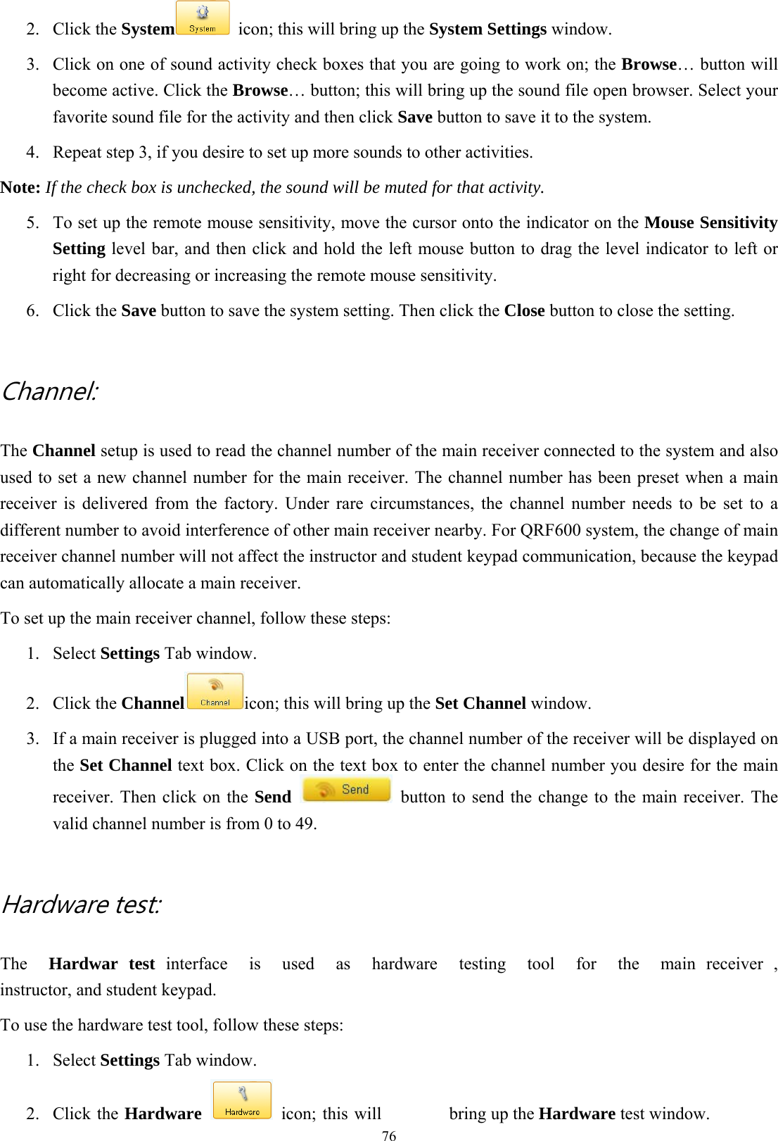  762. Click the System   icon; this will bring up the System Settings window. 3.  Click on one of sound activity check boxes that you are going to work on; the Browse… button will become active. Click the Browse… button; this will bring up the sound file open browser. Select your favorite sound file for the activity and then click Save button to save it to the system. 4.  Repeat step 3, if you desire to set up more sounds to other activities. Note: If the check box is unchecked, the sound will be muted for that activity. 5.  To set up the remote mouse sensitivity, move the cursor onto the indicator on the Mouse Sensitivity Setting level bar, and then click and hold the left mouse button to drag the level indicator to left or right for decreasing or increasing the remote mouse sensitivity. 6. Click the Save button to save the system setting. Then click the Close button to close the setting.  Channel:   The Channel setup is used to read the channel number of the main receiver connected to the system and also used to set a new channel number for the main receiver. The channel number has been preset when a main receiver is delivered from the factory. Under rare circumstances, the channel number needs to be set to a different number to avoid interference of other main receiver nearby. For QRF600 system, the change of main receiver channel number will not affect the instructor and student keypad communication, because the keypad can automatically allocate a main receiver.   To set up the main receiver channel, follow these steps: 1. Select Settings Tab window. 2. Click the Channel icon; this will bring up the Set Channel window. 3.  If a main receiver is plugged into a USB port, the channel number of the receiver will be displayed on the Set Channel text box. Click on the text box to enter the channel number you desire for the main receiver. Then click on the Send   button to send the change to the main receiver. The valid channel number is from 0 to 49.  Hardware test:   The  Hardwar test interface  is  used  as  hardware  testing  tool  for  the  main receiver , instructor, and student keypad. To use the hardware test tool, follow these steps: 1. Select Settings Tab window. 2. Click the Hardware   icon; this will  bring up the Hardware test window. 