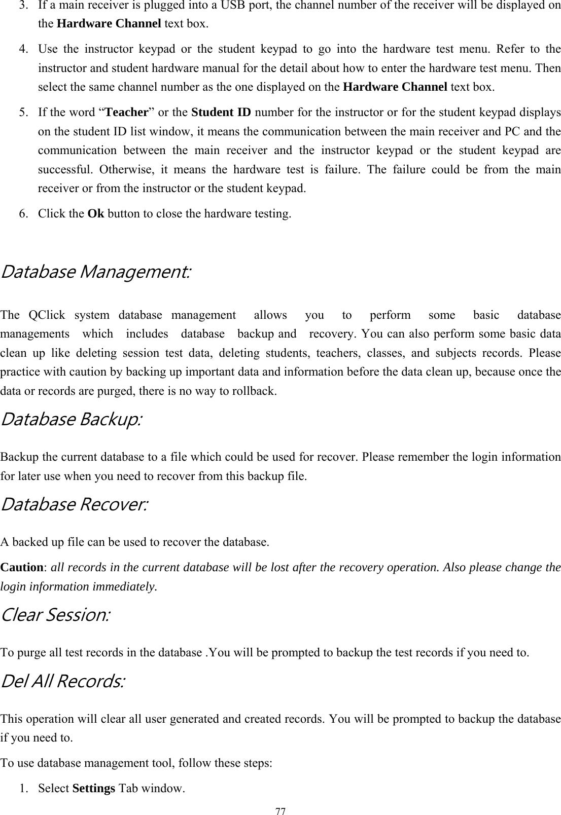  773.  If a main receiver is plugged into a USB port, the channel number of the receiver will be displayed on the Hardware Channel text box.   4.  Use the instructor keypad or the student keypad to go into the hardware test menu. Refer to the instructor and student hardware manual for the detail about how to enter the hardware test menu. Then select the same channel number as the one displayed on the Hardware Channel text box. 5.  If the word “Teacher” or the Student ID number for the instructor or for the student keypad displays on the student ID list window, it means the communication between the main receiver and PC and the communication between the main receiver and the instructor keypad or the student keypad are successful. Otherwise, it means the hardware test is failure. The failure could be from the main receiver or from the instructor or the student keypad. 6. Click the Ok button to close the hardware testing.  Database Management:   The QClick system database management  allows  you  to  perform  some  basic  database managements  which  includes  database  backup and  recovery. You can also perform some basic data clean up like deleting session test data, deleting students, teachers, classes, and subjects records. Please practice with caution by backing up important data and information before the data clean up, because once the data or records are purged, there is no way to rollback. Database Backup:     Backup the current database to a file which could be used for recover. Please remember the login information for later use when you need to recover from this backup file. Database Recover: A backed up file can be used to recover the database.   Caution: all records in the current database will be lost after the recovery operation. Also please change the login information immediately. Clear Session: To purge all test records in the database .You will be prompted to backup the test records if you need to. Del All Records: This operation will clear all user generated and created records. You will be prompted to backup the database if you need to. To use database management tool, follow these steps: 1. Select Settings Tab window. 