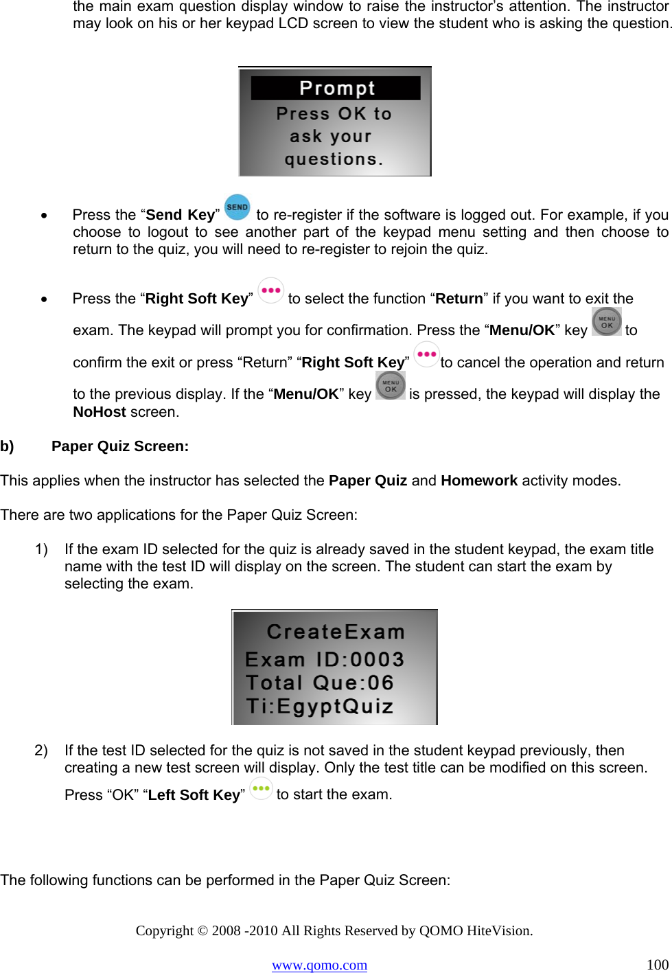 Copyright © 2008 -2010 All Rights Reserved by QOMO HiteVision. www.qomo.com                                                                          100 the main exam question display window to raise the instructor’s attention. The instructor may look on his or her keypad LCD screen to view the student who is asking the question.    •      Press the “Send Key”  to re-register if the software is logged out. For example, if you choose to logout to see another part of the keypad menu setting and then choose to return to the quiz, you will need to re-register to rejoin the quiz.  •      Press the “Right Soft Key”   to select the function “Return” if you want to exit the exam. The keypad will prompt you for confirmation. Press the “Menu/OK” key   to confirm the exit or press “Return” “Right Soft Key”  to cancel the operation and return to the previous display. If the “Menu/OK” key   is pressed, the keypad will display the NoHost screen.  b)  Paper Quiz Screen:  This applies when the instructor has selected the Paper Quiz and Homework activity modes. There are two applications for the Paper Quiz Screen: 1)  If the exam ID selected for the quiz is already saved in the student keypad, the exam title name with the test ID will display on the screen. The student can start the exam by selecting the exam.   2)  If the test ID selected for the quiz is not saved in the student keypad previously, then creating a new test screen will display. Only the test title can be modified on this screen. Press “OK” “Left Soft Key”   to start the exam.   The following functions can be performed in the Paper Quiz Screen: 