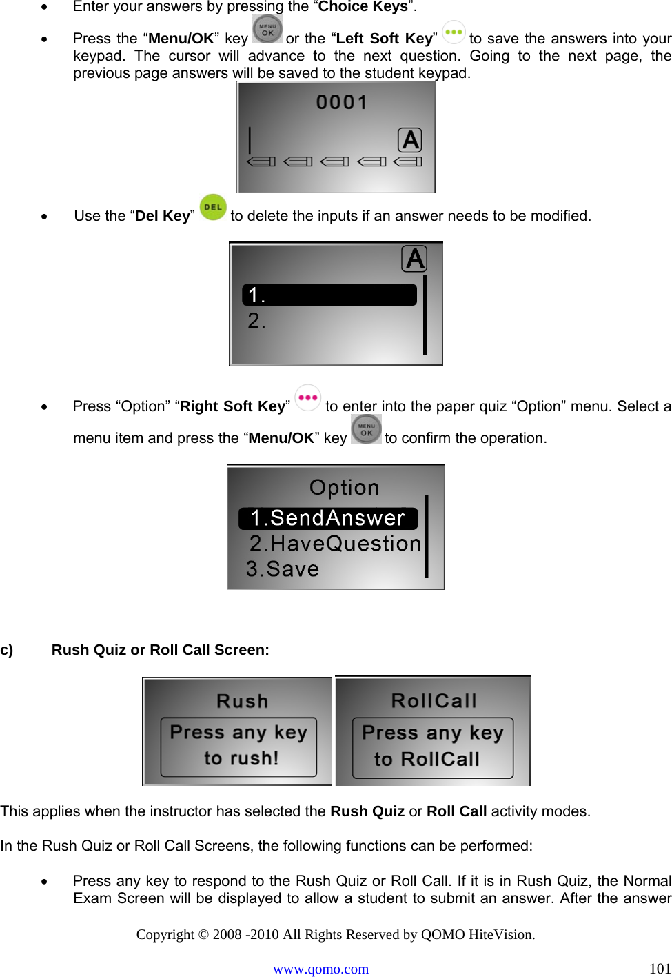 Copyright © 2008 -2010 All Rights Reserved by QOMO HiteVision. www.qomo.com                                                                          101 •      Enter your answers by pressing the “Choice Keys”. •      Press the “Menu/OK” key   or the “Left Soft Key”   to save the answers into your keypad. The cursor will advance to the next question. Going to the next page, the previous page answers will be saved to the student keypad.   •       Use the “Del Key”  to delete the inputs if an answer needs to be modified.   •      Press “Option” “Right Soft Key”   to enter into the paper quiz “Option” menu. Select a menu item and press the “Menu/OK” key   to confirm the operation.    c)  Rush Quiz or Roll Call Screen:    This applies when the instructor has selected the Rush Quiz or Roll Call activity modes. In the Rush Quiz or Roll Call Screens, the following functions can be performed: •      Press any key to respond to the Rush Quiz or Roll Call. If it is in Rush Quiz, the Normal Exam Screen will be displayed to allow a student to submit an answer. After the answer 