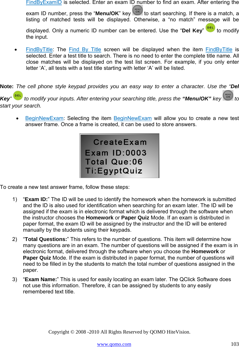 Copyright © 2008 -2010 All Rights Reserved by QOMO HiteVision. www.qomo.com                                                                          103 FindByExamID is selected. Enter an exam ID number to find an exam. After entering the exam ID number, press the “Menu/OK” key   to start searching. If there is a match, a listing of matched tests will be displayed. Otherwise, a “no match” message will be displayed. Only a numeric ID number can be entered. Use the “Del Key”  to  modify the input.  •      FindByTitle: The Find By Title screen will be displayed when the item FindByTitle is selected. Enter a test title to search. There is no need to enter the complete title name. All close matches will be displayed on the test list screen. For example, if you only enter letter ‘A’, all tests with a test title starting with letter ‘A’ will be listed.  Note:  The cell phone style keypad provides you an easy way to enter a character. Use the “Del Key”  to modify your inputs. After entering your searching title, press the “Menu/OK” key   to start your search. •  BeginNewExam: Selecting the item BeginNewExam will allow you to create a new test answer frame. Once a frame is created, it can be used to store answers.   To create a new test answer frame, follow these steps: 1) “Exam ID:” The ID will be used to identify the homework when the homework is submitted and the ID is also used for identification when searching for an exam later. The ID will be assigned if the exam is in electronic format which is delivered through the software when the instructor chooses the Homework or Paper Quiz Mode. If an exam is distributed in paper format, the exam ID will be assigned by the instructor and the ID will be entered manually by the students using their keypads. 2) “Total Questions:” This refers to the number of questions. This item will determine how many questions are in an exam. The number of questions will be assigned if the exam is in electronic format, delivered through the software when you choose the Homework or Paper Quiz Mode. If the exam is distributed in paper format, the number of questions will need to be filled in by the students to match the total number of questions assigned in the paper. 3) “Exam Name:” This is used for easily locating an exam later. The QClick Software does not use this information. Therefore, it can be assigned by students to any easily remembered text title.  