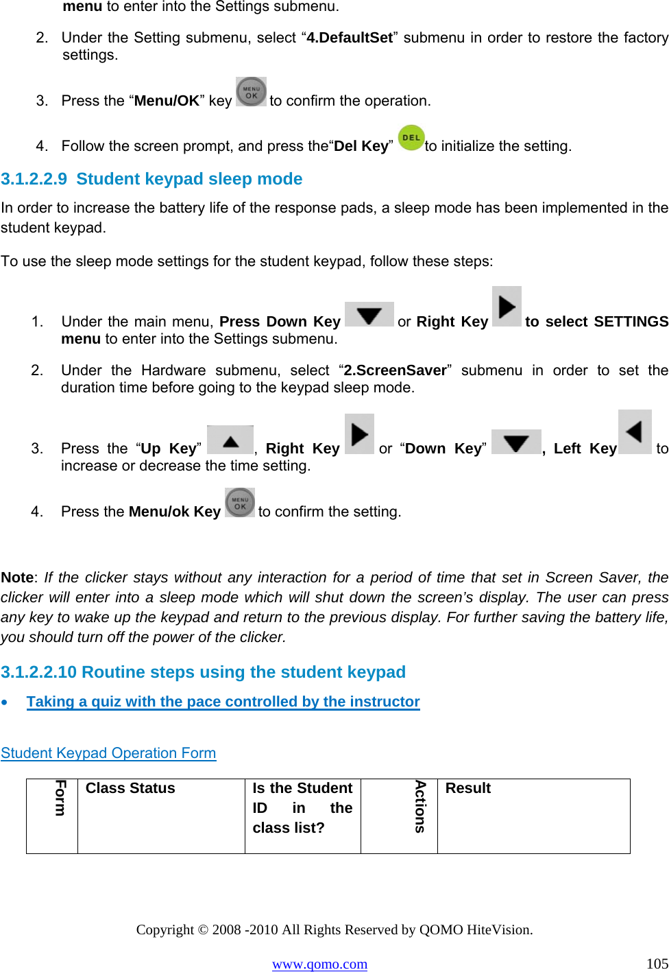 Copyright © 2008 -2010 All Rights Reserved by QOMO HiteVision. www.qomo.com                                                                          105 menu to enter into the Settings submenu. 2.  Under the Setting submenu, select “4.DefaultSet” submenu in order to restore the factory settings.  3.  Press the “Menu/OK” key   to confirm the operation. 4.  Follow the screen prompt, and press the“Del Key” to initialize the setting. 3.1.2.2.9  Student keypad sleep mode In order to increase the battery life of the response pads, a sleep mode has been implemented in the student keypad. To use the sleep mode settings for the student keypad, follow these steps: 1.  Under the main menu, Press Down Key   or Right Key   to select SETTINGS menu to enter into the Settings submenu. 2.  Under the Hardware submenu, select “2.ScreenSaver” submenu in order to set the duration time before going to the keypad sleep mode.  3.  Press the “Up Key”  ,  Right Key   or “Down Key”  , Left Key  to increase or decrease the time setting. 4. Press the Menu/ok Key   to confirm the setting.  Note: If the clicker stays without any interaction for a period of time that set in Screen Saver, the clicker will enter into a sleep mode which will shut down the screen’s display. The user can press any key to wake up the keypad and return to the previous display. For further saving the battery life, you should turn off the power of the clicker. 3.1.2.2.10 Routine steps using the student keypad •  Taking a quiz with the pace controlled by the instructor  Student Keypad Operation Form Form Class Status  Is the Student ID in the class list? Actions Result 
