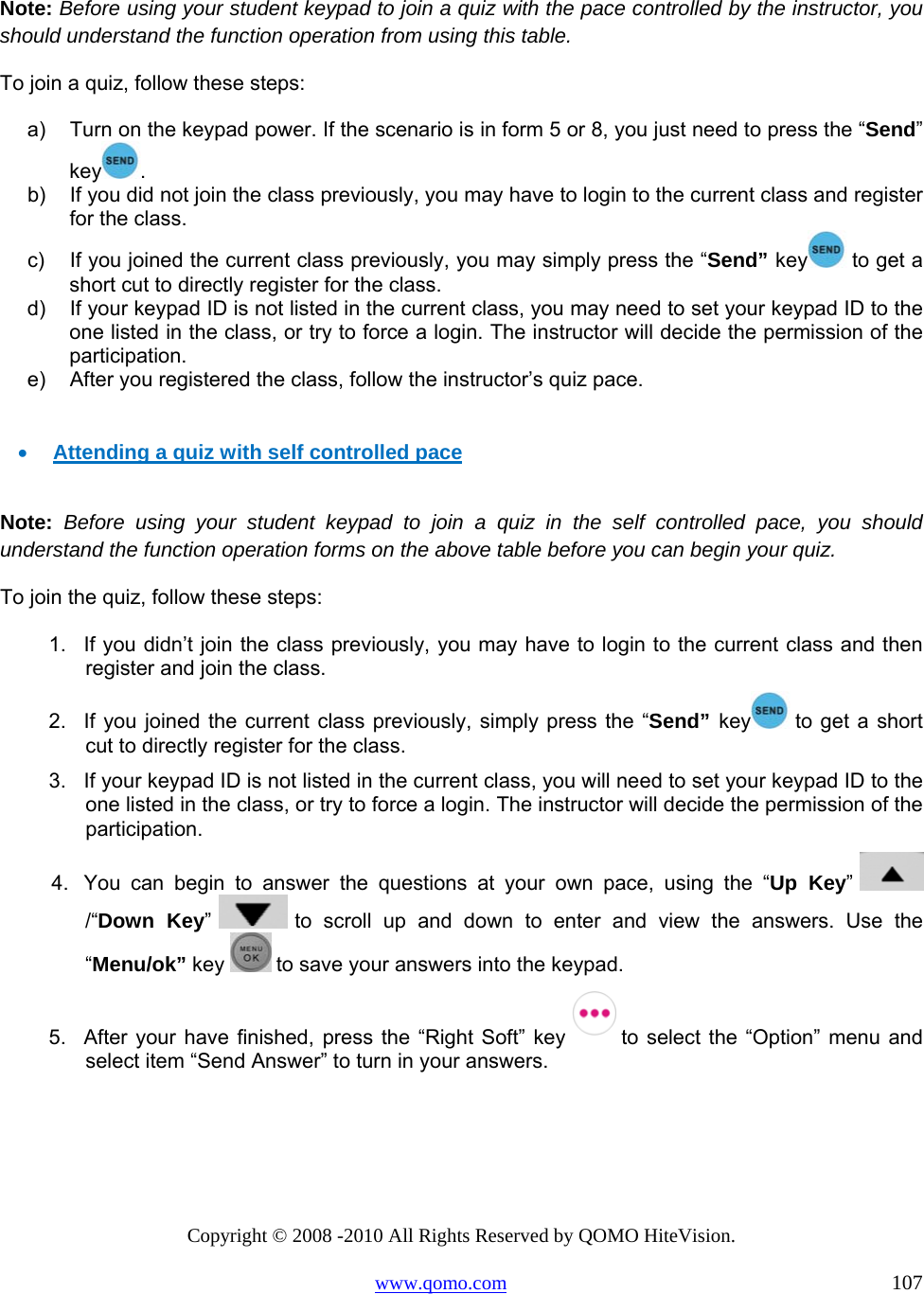 Copyright © 2008 -2010 All Rights Reserved by QOMO HiteVision. www.qomo.com                                                                          107  Note: Before using your student keypad to join a quiz with the pace controlled by the instructor, you should understand the function operation from using this table.  To join a quiz, follow these steps: a)  Turn on the keypad power. If the scenario is in form 5 or 8, you just need to press the “Send” key .  b)  If you did not join the class previously, you may have to login to the current class and register for the class. c)  If you joined the current class previously, you may simply press the “Send” key  to get a short cut to directly register for the class. d)  If your keypad ID is not listed in the current class, you may need to set your keypad ID to the one listed in the class, or try to force a login. The instructor will decide the permission of the participation.  e)  After you registered the class, follow the instructor’s quiz pace.   •  Attending a quiz with self controlled pace  Note: Before using your student keypad to join a quiz in the self controlled pace, you should understand the function operation forms on the above table before you can begin your quiz. To join the quiz, follow these steps: 1.  If you didn’t join the class previously, you may have to login to the current class and then register and join the class. 2.  If you joined the current class previously, simply press the “Send” key  to get a short cut to directly register for the class. 3.  If your keypad ID is not listed in the current class, you will need to set your keypad ID to the one listed in the class, or try to force a login. The instructor will decide the permission of the participation.  4.  You can begin to answer the questions at your own pace, using the “Up Key”   /“Down Key”   to scroll up and down to enter and view the answers. Use the “Menu/ok” key   to save your answers into the keypad. 5.  After your have finished, press the “Right Soft” key  to select the “Option” menu and  select item “Send Answer” to turn in your answers.  