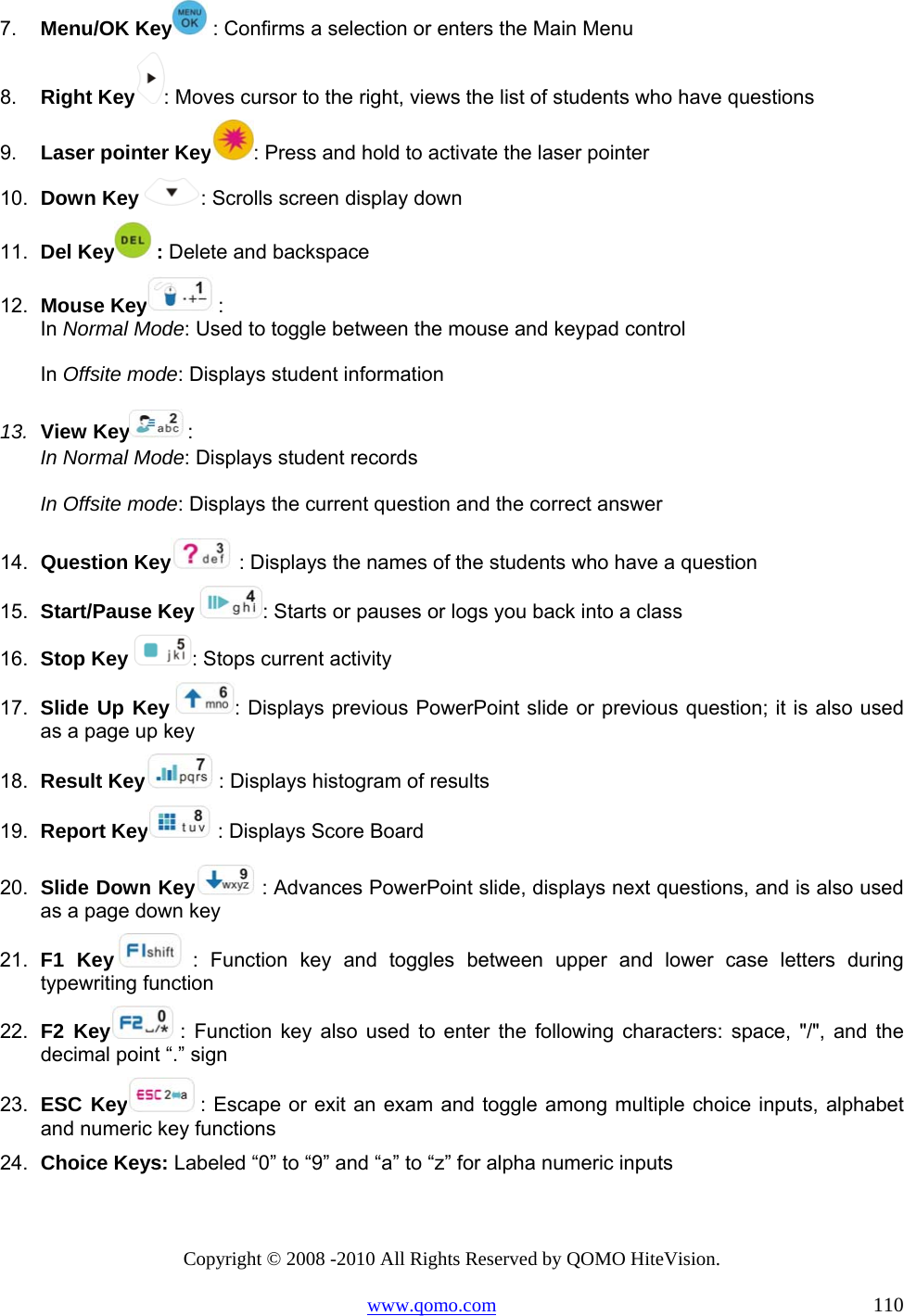 Copyright © 2008 -2010 All Rights Reserved by QOMO HiteVision. www.qomo.com                                                                          110 7.  Menu/OK Key  : Confirms a selection or enters the Main Menu 8.  Right Key : Moves cursor to the right, views the list of students who have questions 9.  Laser pointer Key : Press and hold to activate the laser pointer 10.  Down Key  : Scrolls screen display down 11.  Del Key  : Delete and backspace 12.  Mouse Key  :  In Normal Mode: Used to toggle between the mouse and keypad control In Offsite mode: Displays student information 13.  View Key  :  In Normal Mode: Displays student records In Offsite mode: Displays the current question and the correct answer 14.  Question Key  : Displays the names of the students who have a question 15.  Start/Pause Key  : Starts or pauses or logs you back into a class 16.  Stop Key  : Stops current activity 17.  Slide Up Key  : Displays previous PowerPoint slide or previous question; it is also used as a page up key 18.  Result Key  : Displays histogram of results 19.  Report Key  : Displays Score Board 20.  Slide Down Key  : Advances PowerPoint slide, displays next questions, and is also used as a page down key 21.  F1 Key  : Function key and toggles between upper and lower case letters during typewriting function 22.  F2 Key  : Function key also used to enter the following characters: space, &quot;/&quot;, and the decimal point “.” sign 23.  ESC Key  : Escape or exit an exam and toggle among multiple choice inputs, alphabet and numeric key functions 24.  Choice Keys: Labeled “0” to “9” and “a” to “z” for alpha numeric inputs  