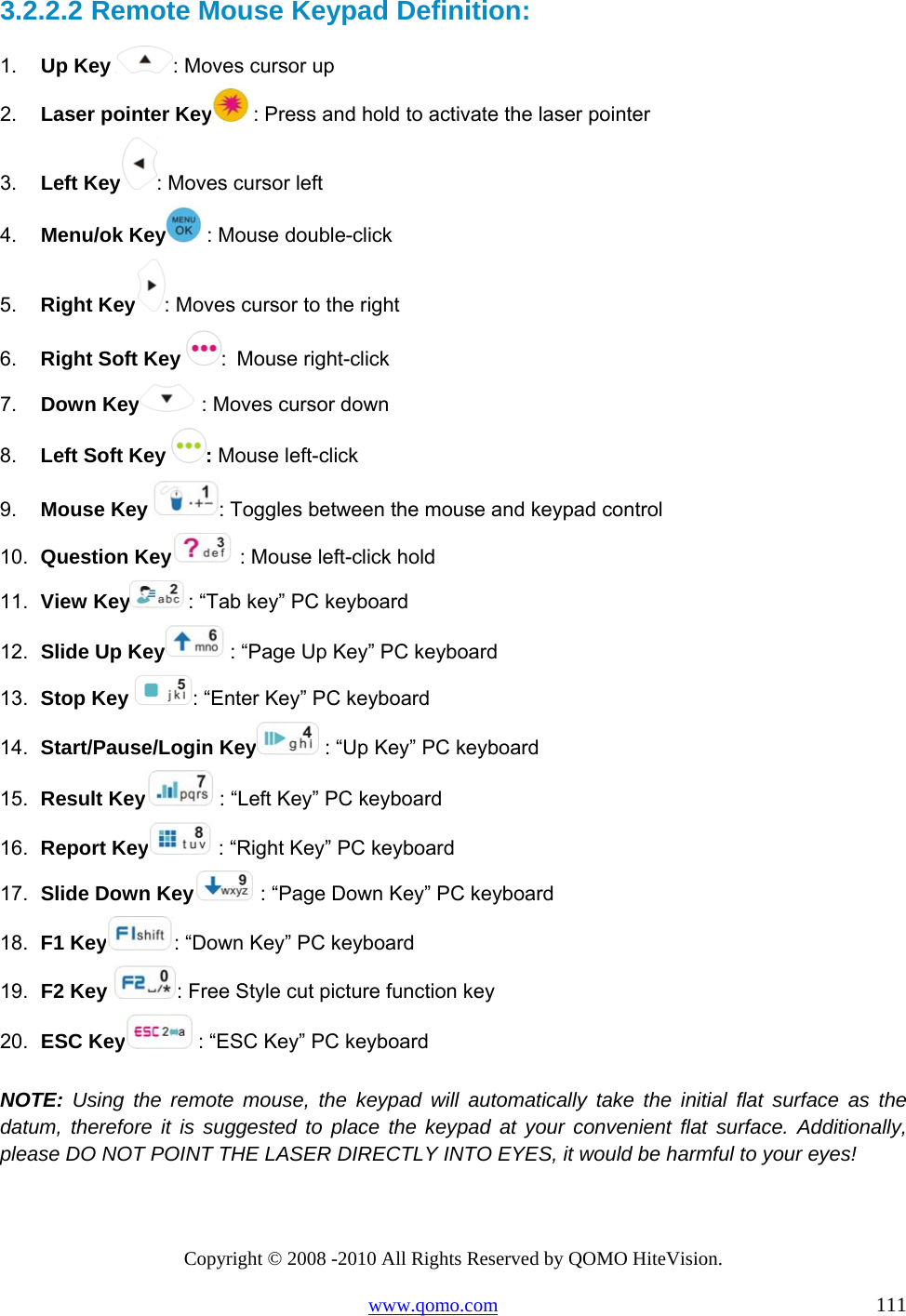 Copyright © 2008 -2010 All Rights Reserved by QOMO HiteVision. www.qomo.com                                                                          111 3.2.2.2  Remote Mouse Keypad Definition: 1.  Up Key  : Moves cursor up  2.  Laser pointer Key  : Press and hold to activate the laser pointer 3.  Left Key : Moves cursor left   4.  Menu/ok Key  : Mouse double-click 5.  Right Key : Moves cursor to the right 6.  Right Soft Key  : Mouse right-click 7.  Down Key  : Moves cursor down 8.  Left Soft Key  : Mouse left-click 9.  Mouse Key  : Toggles between the mouse and keypad control 10.  Question Key  : Mouse left-click hold 11.  View Key  : “Tab key” PC keyboard  12.  Slide Up Key  : “Page Up Key” PC keyboard  13.  Stop Key  : “Enter Key” PC keyboard  14.  Start/Pause/Login Key  : “Up Key” PC keyboard 15.  Result Key  : “Left Key” PC keyboard 16.  Report Key  : “Right Key” PC keyboard 17.  Slide Down Key  : “Page Down Key” PC keyboard  18.  F1 Key : “Down Key” PC keyboard 19.  F2 Key  : Free Style cut picture function key 20.  ESC Key  : “ESC Key” PC keyboard  NOTE: Using the remote mouse, the keypad will automatically take the initial flat surface as the datum, therefore it is suggested to place the keypad at your convenient flat surface. Additionally, please DO NOT POINT THE LASER DIRECTLY INTO EYES, it would be harmful to your eyes! 