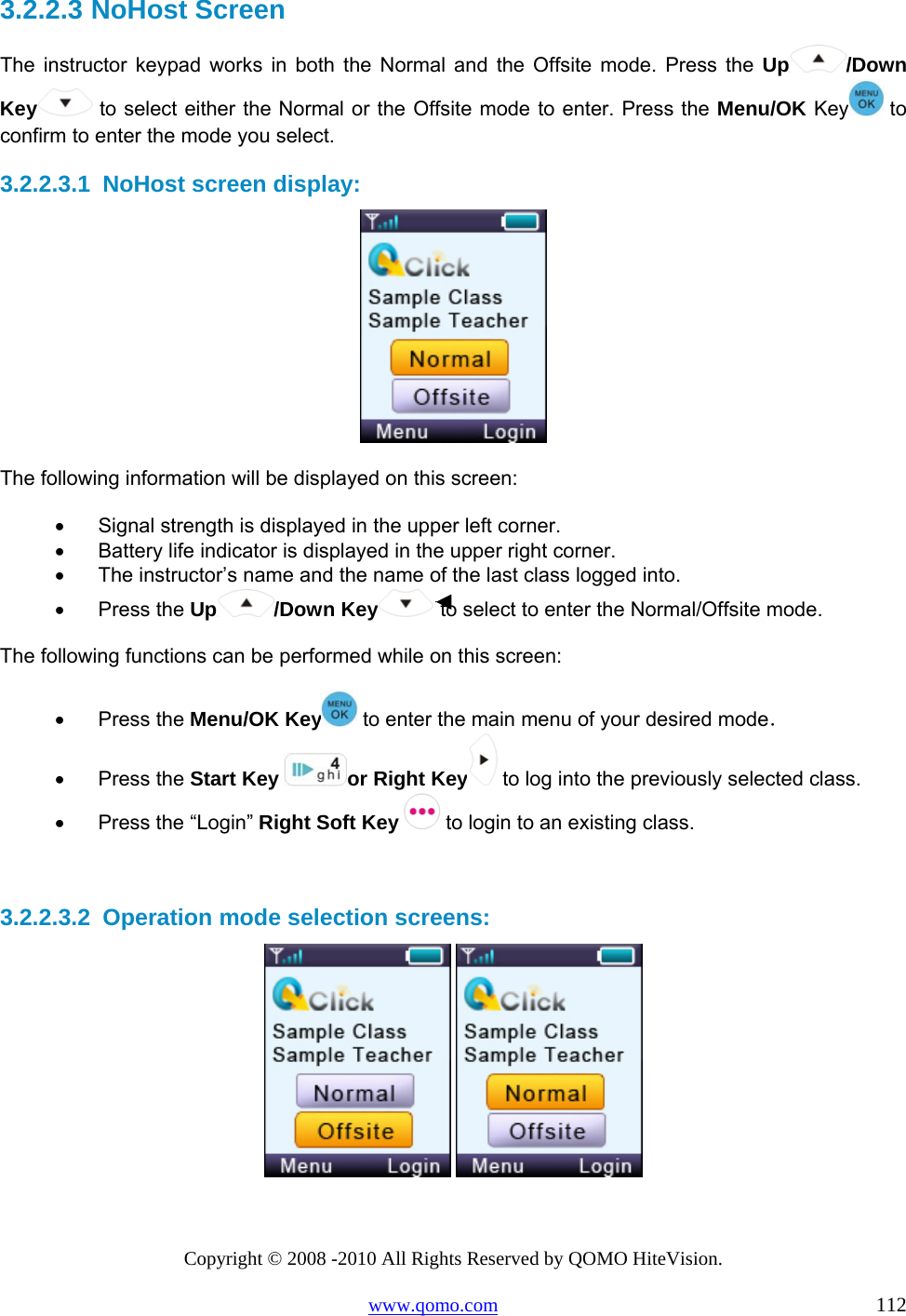 Copyright © 2008 -2010 All Rights Reserved by QOMO HiteVision. www.qomo.com                                                                          112 3.2.2.3  NoHost Screen The instructor keypad works in both the Normal and the Offsite mode. Press the Up /Down Key  to select either the Normal or the Offsite mode to enter. Press the Menu/OK Key  to confirm to enter the mode you select.  3.2.2.3.1  NoHost screen display:  The following information will be displayed on this screen: •      Signal strength is displayed in the upper left corner. •      Battery life indicator is displayed in the upper right corner. •      The instructor’s name and the name of the last class logged into. •      Press the Up /Down Key  to select to enter the Normal/Offsite mode.  The following functions can be performed while on this screen: •      Press the Menu/OK Key  to enter the main menu of your desired mode． •      Press the Start Key  or Right Key  to log into the previously selected class. •      Press the “Login” Right Soft Key  to login to an existing class.   3.2.2.3.2  Operation mode selection screens:    