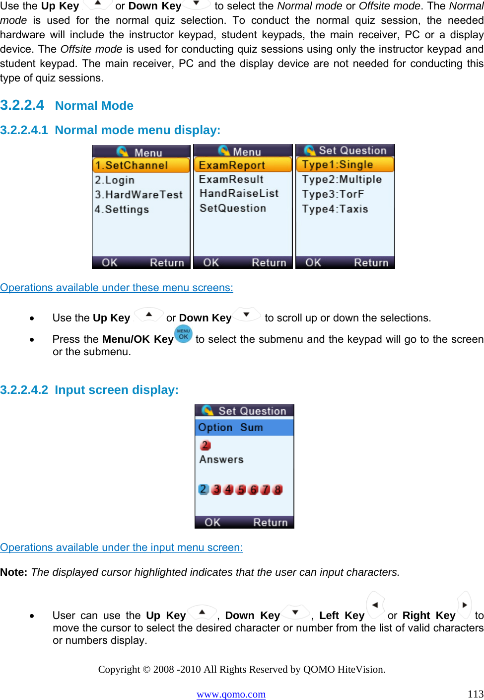 Copyright © 2008 -2010 All Rights Reserved by QOMO HiteVision. www.qomo.com                                                                          113 Use the Up Key   or Down Key  to select the Normal mode or Offsite mode. The Normal mode is used for the normal quiz selection. To conduct the normal quiz session, the needed hardware will include the instructor keypad, student keypads, the main receiver, PC or a display device. The Offsite mode is used for conducting quiz sessions using only the instructor keypad and student keypad. The main receiver, PC and the display device are not needed for conducting this type of quiz sessions. 3.2.2.4    Normal Mode 3.2.2.4.1  Normal mode menu display:        Operations available under these menu screens: •      Use the Up Key   or Down Key  to scroll up or down the selections. •      Press the Menu/OK Key  to select the submenu and the keypad will go to the screen or the submenu.  3.2.2.4.2  Input screen display:   Operations available under the input menu screen: Note: The displayed cursor highlighted indicates that the user can input characters. •      User  can  use  the  Up Key ,  Down Key ,  Left Key  or  Right Key  to move the cursor to select the desired character or number from the list of valid characters or numbers display. 