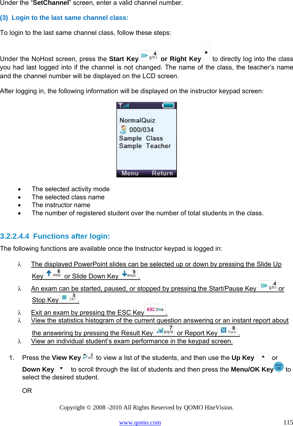 Copyright © 2008 -2010 All Rights Reserved by QOMO HiteVision. www.qomo.com                                                                          115 Under the “SetChannel” screen, enter a valid channel number. (3)  Login to the last same channel class: To login to the last same channel class, follow these steps: Under the NoHost screen, press the Start Key  or Right Key  to directly log into the class you had last logged into if the channel is not changed. The name of the class, the teacher’s name and the channel number will be displayed on the LCD screen.  After logging in, the following information will be displayed on the instructor keypad screen:  •      The selected activity mode •      The selected class name •      The instructor name •      The number of registered student over the number of total students in the class.  3.2.2.4.4  Functions after login: The following functions are available once the Instructor keypad is logged in: λ  The displayed PowerPoint slides can be selected up or down by pressing the Slide Up Key  or Slide Down Key . λ  An exam can be started, paused, or stopped by pressing the Start/Pause Key  or Stop Key . λ  Exit an exam by pressing the ESC Key . λ  View the statistics histogram of the current question answering or an instant report about the answering by pressing the Result Key  or Report Key .  λ  View an individual student’s exam performance in the keypad screen.  1. Press the View Key  to view a list of the students, and then use the Up Key  or Down Key  to scroll through the list of students and then press the Menu/OK Key  to select the desired student.                 OR 