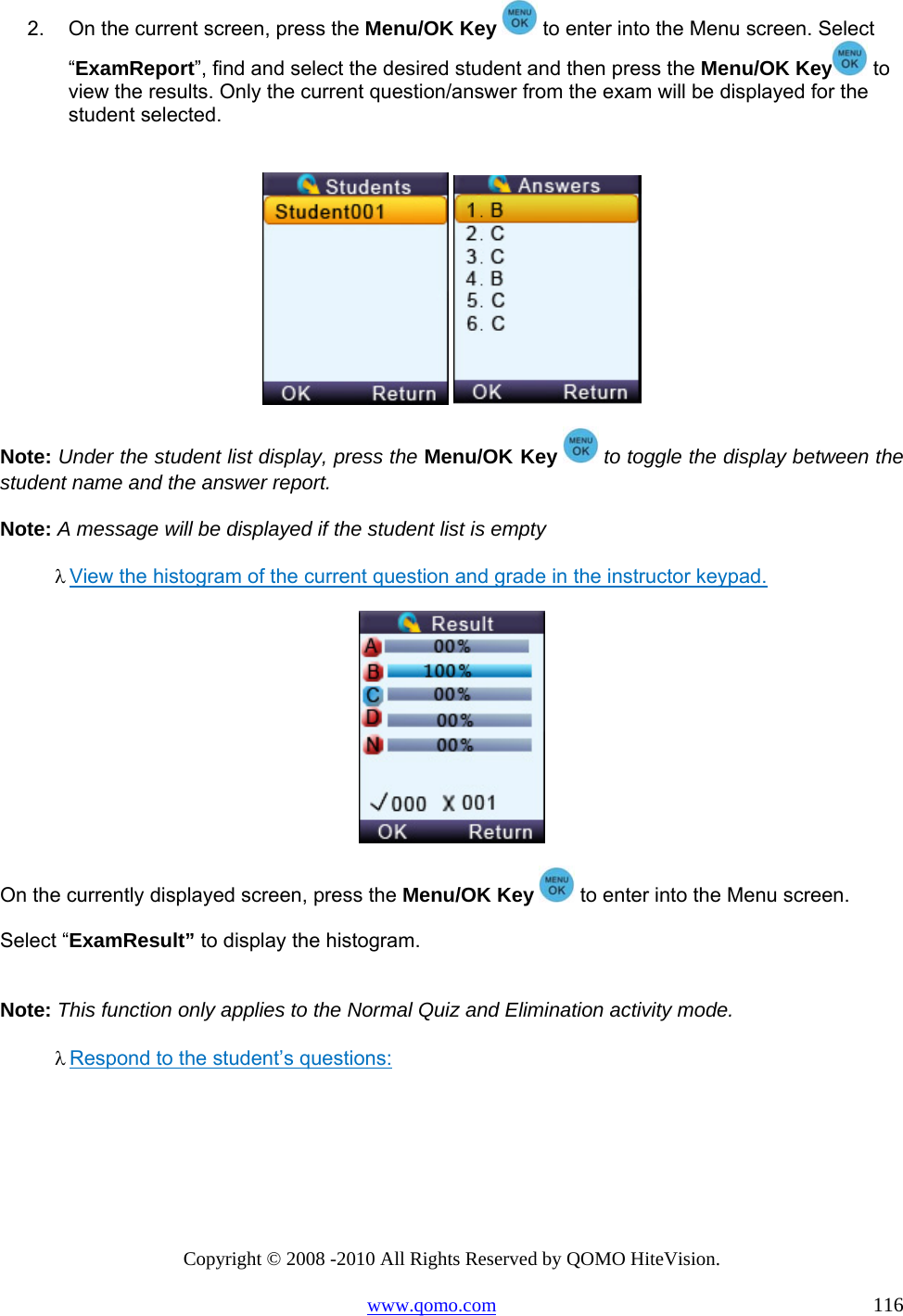 Copyright © 2008 -2010 All Rights Reserved by QOMO HiteVision. www.qomo.com                                                                          116 2.  On the current screen, press the Menu/OK Key   to enter into the Menu screen. Select “ExamReport”, find and select the desired student and then press the Menu/OK Key  to view the results. Only the current question/answer from the exam will be displayed for the student selected.     Note: Under the student list display, press the Menu/OK Key   to toggle the display between the student name and the answer report. Note: A message will be displayed if the student list is empty λ View the histogram of the current question and grade in the instructor keypad.      On the currently displayed screen, press the Menu/OK Key   to enter into the Menu screen.  Select “ExamResult” to display the histogram.  Note: This function only applies to the Normal Quiz and Elimination activity mode. λ Respond to the student’s questions:  