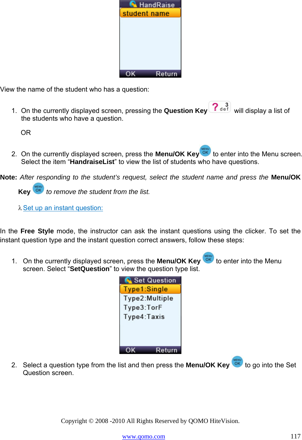 Copyright © 2008 -2010 All Rights Reserved by QOMO HiteVision. www.qomo.com                                                                          117  View the name of the student who has a question: 1.  On the currently displayed screen, pressing the Question Key  will display a list of the students who have a question.             OR 2.  On the currently displayed screen, press the Menu/OK Key  to enter into the Menu screen. Select the item “HandraiseList” to view the list of students who have questions.  Note: After responding to the student’s request, select the student name and press the Menu/OK Key  to remove the student from the list. λ Set up an instant question:  In the Free Style mode, the instructor can ask the instant questions using the clicker. To set the instant question type and the instant question correct answers, follow these steps: 1.  On the currently displayed screen, press the Menu/OK Key   to enter into the Menu screen. Select “SetQuestion” to view the question type list.  2.  Select a question type from the list and then press the Menu/OK Key   to go into the Set Question screen. 