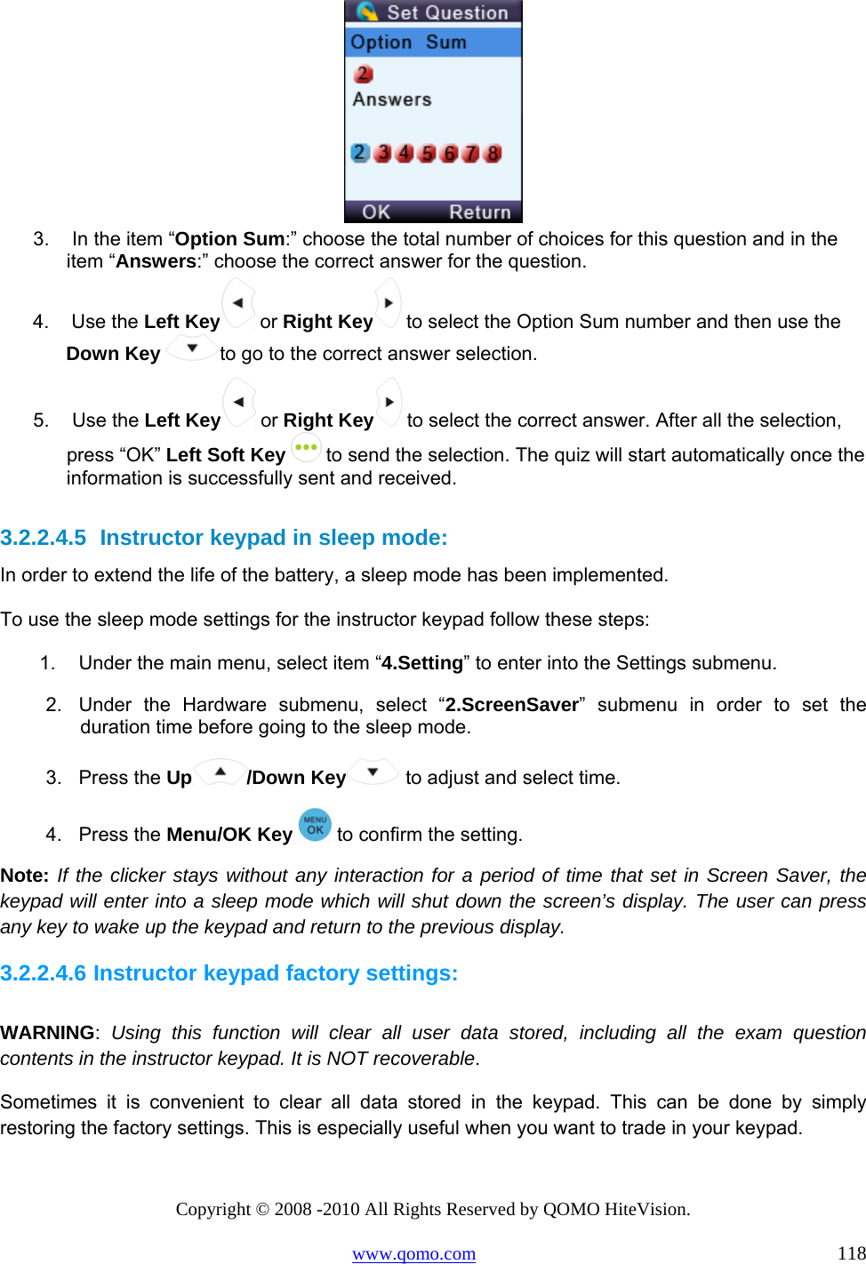 Copyright © 2008 -2010 All Rights Reserved by QOMO HiteVision. www.qomo.com                                                                          118  3.   In the item “Option Sum:” choose the total number of choices for this question and in the item “Answers:” choose the correct answer for the question.  4.   Use the Left Key  or Right Key  to select the Option Sum number and then use the Down Key to go to the correct answer selection.  5.   Use the Left Key  or Right Key  to select the correct answer. After all the selection, press “OK” Left Soft Key   to send the selection. The quiz will start automatically once the information is successfully sent and received.   3.2.2.4.5  Instructor keypad in sleep mode: In order to extend the life of the battery, a sleep mode has been implemented.  To use the sleep mode settings for the instructor keypad follow these steps: 1.  Under the main menu, select item “4.Setting” to enter into the Settings submenu. 2.  Under the Hardware submenu, select “2.ScreenSaver” submenu in order to set the duration time before going to the sleep mode.  3. Press the Up /Down Key  to adjust and select time. 4. Press the Menu/OK Key   to confirm the setting. Note: If the clicker stays without any interaction for a period of time that set in Screen Saver, the keypad will enter into a sleep mode which will shut down the screen’s display. The user can press any key to wake up the keypad and return to the previous display. 3.2.2.4.6 Instructor keypad factory settings:  WARNING:  Using this function will clear all user data stored, including all the exam question contents in the instructor keypad. It is NOT recoverable. Sometimes it is convenient to clear all data stored in the keypad. This can be done by simply restoring the factory settings. This is especially useful when you want to trade in your keypad. 