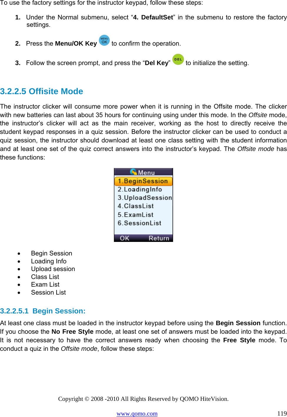 Copyright © 2008 -2010 All Rights Reserved by QOMO HiteVision. www.qomo.com                                                                          119 To use the factory settings for the instructor keypad, follow these steps: 1.  Under the Normal submenu, select “4. DefaultSet” in the submenu to restore the factory settings.  2.  Press the Menu/OK Key   to confirm the operation. 3.  Follow the screen prompt, and press the “Del Key”  to initialize the setting.  3.2.2.5  Offisite Mode The instructor clicker will consume more power when it is running in the Offsite mode. The clicker with new batteries can last about 35 hours for continuing using under this mode. In the Offsite mode, the instructor’s clicker will act as the main receiver, working as the host to directly receive the student keypad responses in a quiz session. Before the instructor clicker can be used to conduct a quiz session, the instructor should download at least one class setting with the student information and at least one set of the quiz correct answers into the instructor’s keypad. The Offsite mode has these functions:  •      Begin Session •      Loading Info •      Upload session •      Class List •      Exam List •      Session List  3.2.2.5.1  Begin Session: At least one class must be loaded in the instructor keypad before using the Begin Session function. If you choose the No Free Style mode, at least one set of answers must be loaded into the keypad. It is not necessary to have the correct answers ready when choosing the Free Style mode. To conduct a quiz in the Offsite mode, follow these steps: 