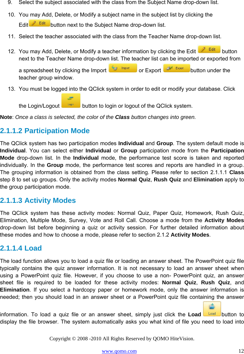 Copyright © 2008 -2010 All Rights Reserved by QOMO HiteVision. www.qomo.com                                                                          12 9.  Select the subject associated with the class from the Subject Name drop-down list. 10.  You may Add, Delete, or Modify a subject name in the subject list by clicking the Edit button next to the Subject Name drop-down list. 11.  Select the teacher associated with the class from the Teacher Name drop-down list. 12.  You may Add, Delete, or Modify a teacher information by clicking the Edit   button next to the Teacher Name drop-down list. The teacher list can be imported or exported from a spreadsheet by clicking the Import   or Export  button under the teacher group window. 13.  You must be logged into the QClick system in order to edit or modify your database. Click the Login/Logout   button to login or logout of the QClick system. Note: Once a class is selected, the color of the Class button changes into green. 2.1.1.2  Participation Mode The QClick system has two participation modes Individual and Group. The system default mode is Individual. You can select either Individual or Group participation mode from the Participation Mode drop-down list. In the Individual mode, the performance test score is taken and reported individually. In the Group mode, the performance test scores and reports are handled in a group. The grouping information is obtained from the class setting. Please refer to section 2.1.1.1 Class step 8 to set up groups. Only the activity modes Normal Quiz, Rush Quiz and Elimination apply to the group participation mode. 2.1.1.3  Activity Modes The QClick system has these activity modes: Normal Quiz, Paper Quiz, Homework, Rush Quiz, Elimination, Multiple Mode, Survey, Vote and Roll Call. Choose a mode from the Activity Modes drop-down list before beginning a quiz or activity session. For further detailed information about these modes and how to choose a mode, please refer to section 2.1.2 Activity Modes. 2.1.1.4  Load The load function allows you to load a quiz file or loading an answer sheet. The PowerPoint quiz file typically contains the quiz answer information. It is not necessary to load an answer sheet when using a PowerPoint quiz file. However, if you choose to use a non- PowerPoint quiz, an answer sheet file is required to be loaded for these activity modes: Normal Quiz,  Rush Quiz, and Elimination. If you select a hardcopy paper or homework mode, only the answer information is needed; then you should load in an answer sheet or a PowerPoint quiz file containing the answer information. To load a quiz file or an answer sheet, simply just click the Load button to display the file browser. The system automatically asks you what kind of file you need to load into 
