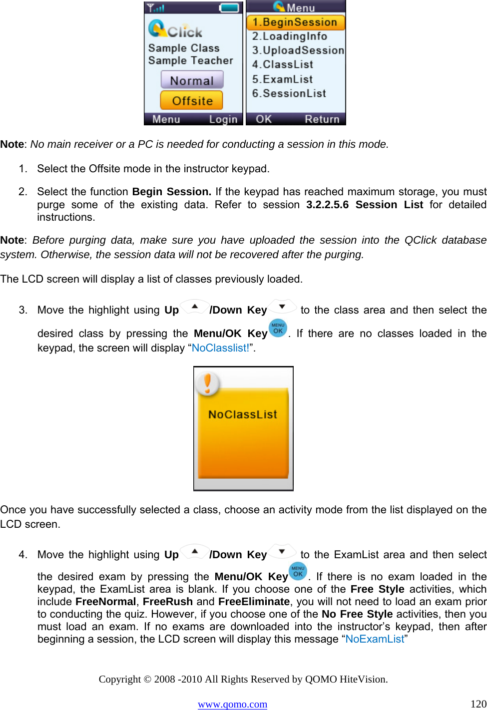 Copyright © 2008 -2010 All Rights Reserved by QOMO HiteVision. www.qomo.com                                                                          120    Note: No main receiver or a PC is needed for conducting a session in this mode. 1.  Select the Offsite mode in the instructor keypad. 2.  Select the function Begin Session. If the keypad has reached maximum storage, you must purge some of the existing data. Refer to session 3.2.2.5.6 Session List for detailed instructions. Note:  Before purging data, make sure you have uploaded the session into the QClick database system. Otherwise, the session data will not be recovered after the purging. The LCD screen will display a list of classes previously loaded. 3.  Move the highlight using Up /Down Key  to the class area and then select the desired class by pressing the Menu/OK Key . If there are no classes loaded in the keypad, the screen will display “NoClasslist!”.   Once you have successfully selected a class, choose an activity mode from the list displayed on the LCD screen. 4.  Move the highlight using Up /Down Key  to the ExamList area and then select the desired exam by pressing the Menu/OK Key . If there is no exam loaded in the keypad, the ExamList area is blank. If you choose one of the Free Style activities, which include FreeNormal, FreeRush and FreeEliminate, you will not need to load an exam prior to conducting the quiz. However, if you choose one of the No Free Style activities, then you must load an exam. If no exams are downloaded into the instructor’s keypad, then after beginning a session, the LCD screen will display this message “NoExamList” 