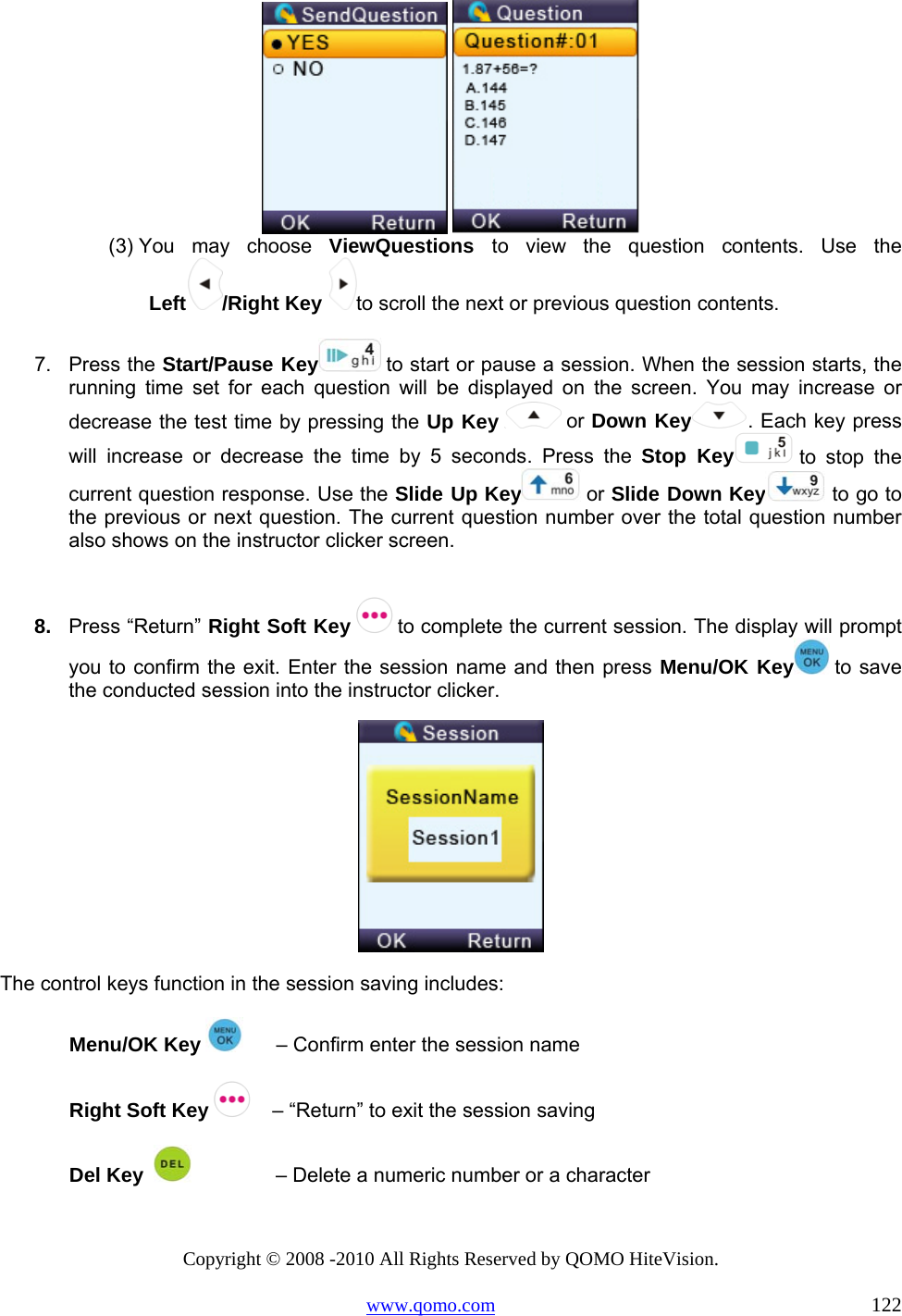 Copyright © 2008 -2010 All Rights Reserved by QOMO HiteVision. www.qomo.com                                                                          122    (3) You may choose ViewQuestions  to view the question contents. Use the Left /Right Key to scroll the next or previous question contents.   7. Press the Start/Pause Key  to start or pause a session. When the session starts, the running time set for each question will be displayed on the screen. You may increase or decrease the test time by pressing the Up Key   or Down Key . Each key press will increase or decrease the time by 5 seconds. Press the Stop Key  to stop the current question response. Use the Slide Up Key  or Slide Down Key  to go to the previous or next question. The current question number over the total question number also shows on the instructor clicker screen.  8.  Press “Return” Right Soft Key   to complete the current session. The display will prompt you to confirm the exit. Enter the session name and then press Menu/OK Key  to save the conducted session into the instructor clicker.   The control keys function in the session saving includes: Menu/OK Key        – Confirm enter the session name Right Soft Key     – “Return” to exit the session saving Del Key                  – Delete a numeric number or a character 