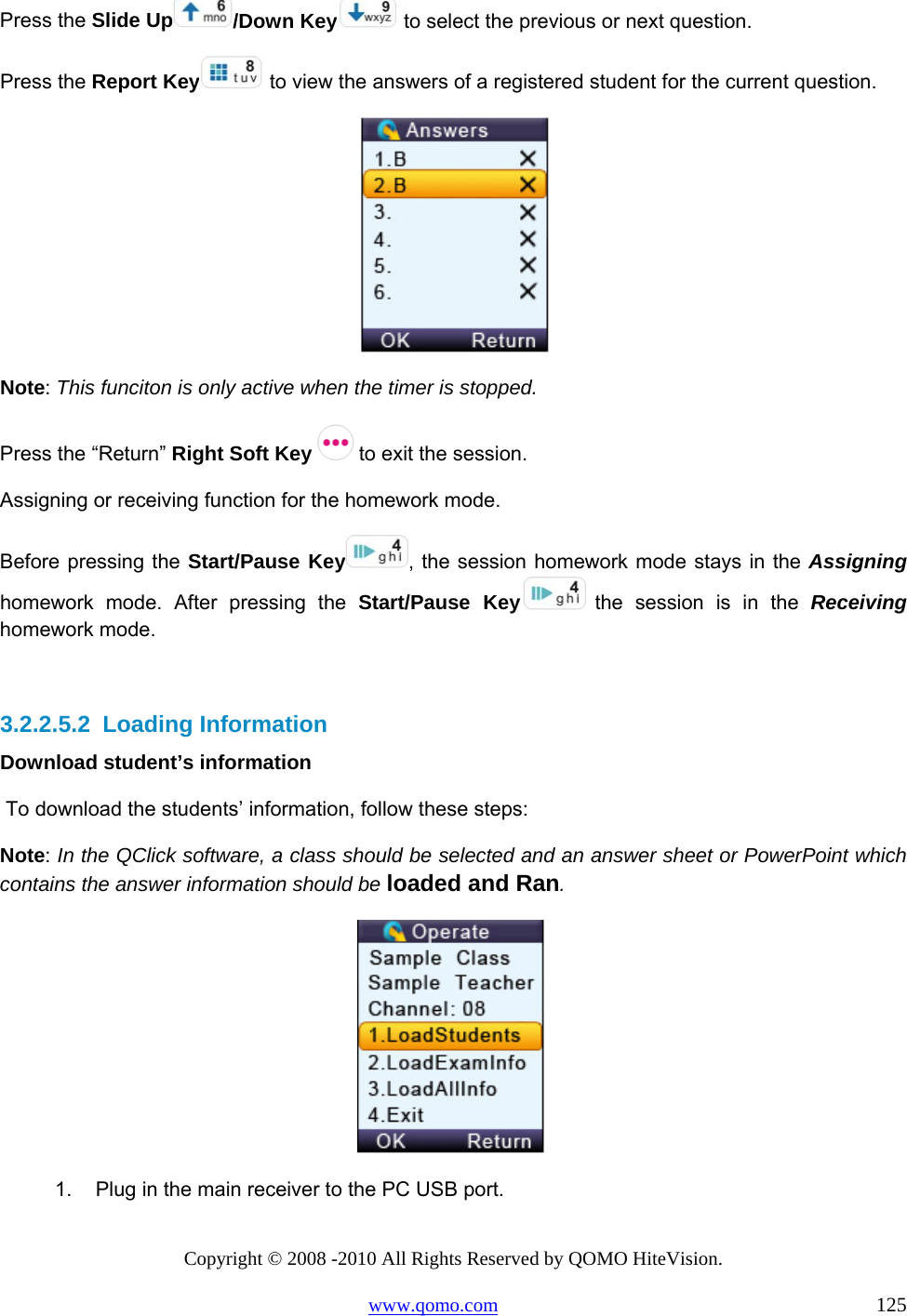 Copyright © 2008 -2010 All Rights Reserved by QOMO HiteVision. www.qomo.com                                                                          125 Press the Slide Up /Down Key  to select the previous or next question. Press the Report Key  to view the answers of a registered student for the current question.  Note: This funciton is only active when the timer is stopped. Press the “Return” Right Soft Key   to exit the session. Assigning or receiving function for the homework mode. Before pressing the Start/Pause Key , the session homework mode stays in the Assigning   homework mode. After pressing the Start/Pause Key  the session is in the Receiving homework mode.   3.2.2.5.2  Loading Information Download student’s information  To download the students’ information, follow these steps: Note: In the QClick software, a class should be selected and an answer sheet or PowerPoint which contains the answer information should be loaded and Ran.  1.  Plug in the main receiver to the PC USB port.  